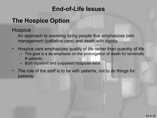 End-of-Life Issues
The Hospice Option
Hospice
    An approach to assisting dying people that emphasizes pain
    management (palliative care) and death with dignity
•   Hospice care emphasizes quality of life rather than quantity of life.
     – The goal is a de-emphasis on the prolongation of death for terminally
       ill patients.
     – Both inpatient and outpatient hospices exist.
•   The role of the staff is to be with patients, not to do things for
    patients.




                                                                               26 of 36
 