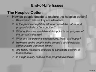 End-of-Life Issues
The Hospice Option
•   How do people decide to explore the hospice option?
    – Kastenbaum lists six key considerations:
    2. Is the person completely informed about the nature and
       prognosis of his or her condition?
    3. What options are available at this point in the progress of
       the person’s disease?
    4. What are the person’s expectations, fears, and hopes?
    5. How well do the people in the person’s social network
       communicate with each other?
    6. Are family members available to participate actively in
       terminal care?
    7. Is a high-quality hospice care program available?



                                                                     27 of 36
 