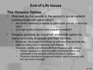 End-of-Life Issues
The Hospice Option
•   How well do the people in the person’s social network
    communicate with each other?
    – Are family members available to participate actively in terminal
      care?
    – Is a high-quality hospice care program available?
•   Hospice provides an important end-of-life option for
    many terminally ill people and their families.
    – Moreover, the supportive follow-up services they provide are
      used by many surviving family and friends.
    – However, adults cannot benefit from hospice care unless:
        •   Family reluctance to face the reality of terminal illness and
            participate in the decision-making process is changed.
        •   Physician reluctance to approve hospice care for patients until
            the very end is changed.


                                                                              28 of 36
 