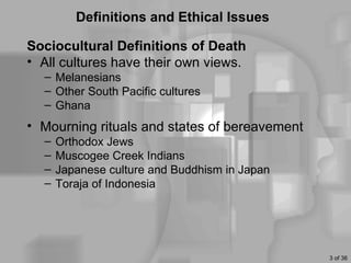 Definitions and Ethical Issues

Sociocultural Definitions of Death
• All cultures have their own views.
  – Melanesians
  – Other South Pacific cultures
  – Ghana
• Mourning rituals and states of bereavement
  –   Orthodox Jews
  –   Muscogee Creek Indians
  –   Japanese culture and Buddhism in Japan
  –   Toraja of Indonesia




                                               3 of 36
 