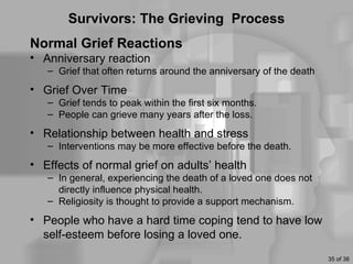 Survivors: The Grieving Process
Normal Grief Reactions
• Anniversary reaction
   – Grief that often returns around the anniversary of the death
• Grief Over Time
   – Grief tends to peak within the first six months.
   – People can grieve many years after the loss.
• Relationship between health and stress
   – Interventions may be more effective before the death.
• Effects of normal grief on adults’ health
   – In general, experiencing the death of a loved one does not
     directly influence physical health.
   – Religiosity is thought to provide a support mechanism.
• People who have a hard time coping tend to have low
  self-esteem before losing a loved one.
                                                                    35 of 36
 