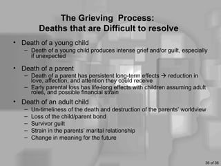 The Grieving Process:
         Deaths that are Difficult to resolve
• Death of a young child
   – Death of a young child produces intense grief and/or guilt, especially
     if unexpected

• Death of a parent
   – Death of a parent has persistent long-term effects  reduction in
     love, affection, and attention they could receive
   – Early parental loss has life-long effects with children assuming adult
     roles, and possible financial strain
• Death of an adult child
   –   Un-timeliness of the death and destruction of the parents’ worldview
   –   Loss of the child/parent bond
   –   Survivor guilt
   –   Strain in the parents’ marital relationship
   –   Change in meaning for the future



                                                                          36 of 36
 