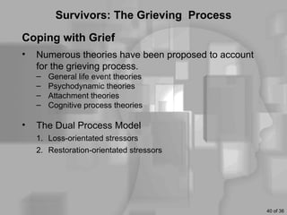 Survivors: The Grieving Process

Coping with Grief
•   Numerous theories have been proposed to account
    for the grieving process.
    –   General life event theories
    –   Psychodynamic theories
    –   Attachment theories
    –   Cognitive process theories

•   The Dual Process Model
    1. Loss-orientated stressors
    2. Restoration-orientated stressors




                                                      40 of 36
 