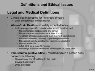 Definitions and Ethical Issues

Legal and Medical Definitions
•   Clinical death accepted for hundreds of years
     – Lack of heart beat and respiration
•   Whole-Brain Death-most widely accepted today
     – Includes eight specific criteria, all of which must be met
         •   No spontaneous responses to any stimuli
         •   No spontaneous respiration for at least 1 hour
         •   Total lack of responsiveness to even the most painful stimuli
         •   No eye movements, blinking, or pupil responsiveness
         •   No postural activity, swallowing, yawning, or vocalizing
         •   No motor reflexes
         •   A flat EEG for at least 10 minutes
         •   No change in any of these when tested again 24 hours later

•   Persistent Vegetative State (PVS) from which a person does
    not recover following:
     – Disruption of the blood flow to the brain
     – Severe head injury
     – Drug overdose
                                                                             5 of 36
 