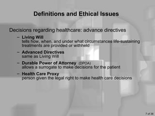 Definitions and Ethical Issues

Decisions regarding healthcare: advance directives
   – Living Will
     tells how, when, and under what circumstances life-sustaining
     treatments are provided or withheld
   – Advanced Directives
     same as Living Will
   – Durable Power of Attorney (DPOA)
     allows a surrogate to make decisions for the patient
   – Health Care Proxy
     person given the legal right to make health care decisions




                                                                     7 of 36
 