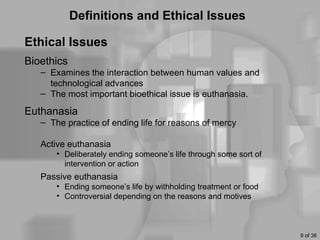 Definitions and Ethical Issues

Ethical Issues
Bioethics
   – Examines the interaction between human values and
     technological advances
   – The most important bioethical issue is euthanasia.

Euthanasia
   – The practice of ending life for reasons of mercy

   Active euthanasia
       • Deliberately ending someone’s life through some sort of
         intervention or action
   Passive euthanasia
       • Ending someone’s life by withholding treatment or food
       • Controversial depending on the reasons and motives



                                                                   9 of 36
 