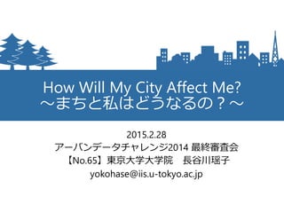 How Will My City Affect Me?
～まちと私はどうなるの？～
2015.2.28
アーバンデータチャレンジ2014 最終審査会
【No.65】東京大学大学院 長谷川瑶子
yokohase@iis.u-tokyo.ac.jp
 