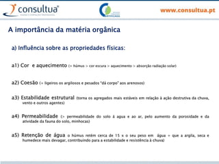 a1) Cor e aquecimento (+ húmus > cor escura > aquecimento > absorção radiação solar)
a) Influência sobre as propriedades físicas:
a2) Coesão (+ ligeiros os argilosos e pesados “dá corpo” aos arenosos)
a3) Estabilidade estrutural (torna os agregados mais estáveis em relação à ação destrutiva da chuva,
vento e outros agentes)
a4) Permeabilidade (> permeabilidade do solo á agua e ao ar, pelo aumento da porosidade e da
atividade da fauna do solo, minhocas)
a5) Retenção de água o húmus retém cerca de 15 x o seu peso em água + que a argila, seca e
humedece mais devagar, contribuindo para a estabilidade e resistência à chuva)
A importância da matéria orgânica
 