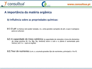 b1) O pH (o húmus tem poder tampão, i.é., evita grandes variações de pH, o que é vantajoso
para as culturas)
b) Influência sobre as propriedades químicas:
b2) A capacidade de troca catiónica (a capacidade de retenção e troca de elementos
de carga positiva [K, Ca, Mg, Na, Amónio] entre o solo e a planta é aumentada pelo
húmus, em 5 x + que as argilas)
b3) Teor de nutrientes (a m. o. acumula grandes Qts de nutrientes, principal/e N e P)
A importância da matéria orgânica
 