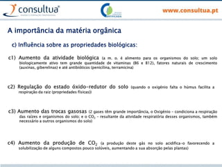 c1) Aumento da atividade biológica (a m. o. é alimento para os organismos do solo; um solo
biologicamente ativo tem grande quantidade de vitaminas (B6 e B12), fatores naturais de crescimento
(auxinas, giberelinas) e até antibióticos (penicilina, terramicina)
c) Influência sobre as propriedades biológicas:
c2) Regulação do estado óxido-redutor do solo (quando o oxigénio falta o húmus facilita a
respiração da raiz (propriedades físicas))
c3) Aumento das trocas gasosas (2 gases têm grande importância, o Oxigénio – condiciona a respiração
das raízes e organismos do solo; e o CO2 – resultante da atividade respiratória desses organismos, também
necessário a outros organismos do solo)
c4) Aumento da produção de CO2 (a produção deste gás no solo acidifica-o favorecendo a
solubilização de alguns compostos pouco solúveis, aumentando a sua absorção pelas plantas)
A importância da matéria orgânica
 