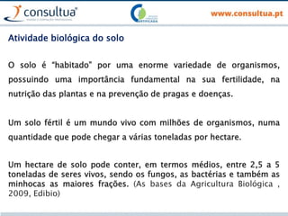 Atividade biológica do solo
O solo é “habitado” por uma enorme variedade de organismos,
possuindo uma importância fundamental na sua fertilidade, na
nutrição das plantas e na prevenção de pragas e doenças.
Um solo fértil é um mundo vivo com milhões de organismos, numa
quantidade que pode chegar a várias toneladas por hectare.
Um hectare de solo pode conter, em termos médios, entre 2,5 a 5
toneladas de seres vivos, sendo os fungos, as bactérias e também as
minhocas as maiores frações. (As bases da Agricultura Biológica ,
2009, Edibio)
 