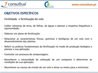 OBJETIVOS ESPECÍFICOS
• Colher amostras de terra, de folhas, de águas e planear a respetiva frequência e
oportunidade;
• Elaborar um plano de fertilização;
• Relacionar as características físicas, químicas e biológicas de um solo com o
desenvolvimento das plantas;
• Referir as práticas fundamentais da fertilização no modo de produção biológico e
planear a sua aplicação;
• Controlar um processo de compostagem;
• Reconhecer a necessidade de utilização de um composto e determinar as
condições da sua aplicação;
• Reconhecer as causas de erosão de um solo e ativar os meios para a minimizar.
Fertilidade e fertilização do solo
 