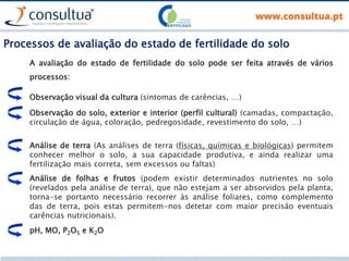 Processos de avaliação do estado de fertilidade do solo
A avaliação do estado de fertilidade do solo pode ser feita através de vários
processos:
Observação visual da cultura (sintomas de carências, …)
Observação do solo, exterior e interior (perfil cultural) (camadas, compactação,
circulação de água, coloração, pedregosidade, revestimento do solo, …)
Análise de terra (As análises de terra (físicas, químicas e biológicas) permitem
conhecer melhor o solo, a sua capacidade produtiva, e ainda realizar uma
fertilização mais correta, sem excessos ou faltas)
Análise de folhas e frutos (podem existir determinados nutrientes no solo
(revelados pela análise de terra), que não estejam a ser absorvidos pela planta,
torna-se portanto necessário recorrer às análise foliares, como complemento
das de terra, pois estas permitem-nos detetar com maior precisão eventuais
carências nutricionais).
pH, MO, P2O5 e K2O
 