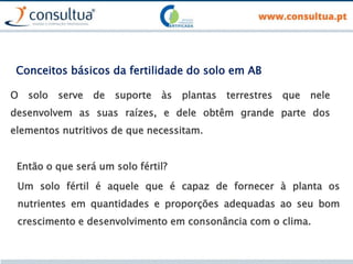 Conceitos básicos da fertilidade do solo em AB
O solo serve de suporte às plantas terrestres que nele
desenvolvem as suas raízes, e dele obtêm grande parte dos
elementos nutritivos de que necessitam.
Um solo fértil é aquele que é capaz de fornecer à planta os
nutrientes em quantidades e proporções adequadas ao seu bom
crescimento e desenvolvimento em consonância com o clima.
Então o que será um solo fértil?
 