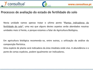 Nesta unidade vamos apenas tratar o ultimo ponto “Plantas indicadoras da
fertilidade do solo”, uma vez que alguns destes aspetos serão abordados noutras
unidades mais à frente, e porque estamos a falar de Agricultura Biológica.
Em agricultura biológica recomenda-se, entre outras, a utilização da análise da
composição florística.
Uma espécie de planta será indicadora da área imediata onde vive. A abundância e o
porte de certas espécies, podem igualmente ser indicadores.
Processos de avaliação do estado de fertilidade do solo
 