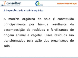A importância da matéria orgânica
A matéria orgânica do solo é constituída
principalmente por húmus resultante da
decomposição de resíduos e fertilizantes de
origem animal e vegetal. Esses resíduos são
transformados pela ação dos organismos do
solo .
 