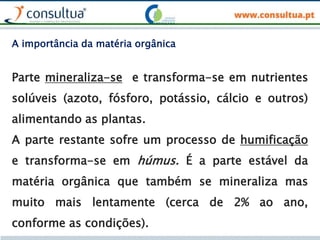 Parte mineraliza-se e transforma-se em nutrientes
solúveis (azoto, fósforo, potássio, cálcio e outros)
alimentando as plantas.
A parte restante sofre um processo de humificação
e transforma-se em húmus. É a parte estável da
matéria orgânica que também se mineraliza mas
muito mais lentamente (cerca de 2% ao ano,
conforme as condições).
A importância da matéria orgânica
 