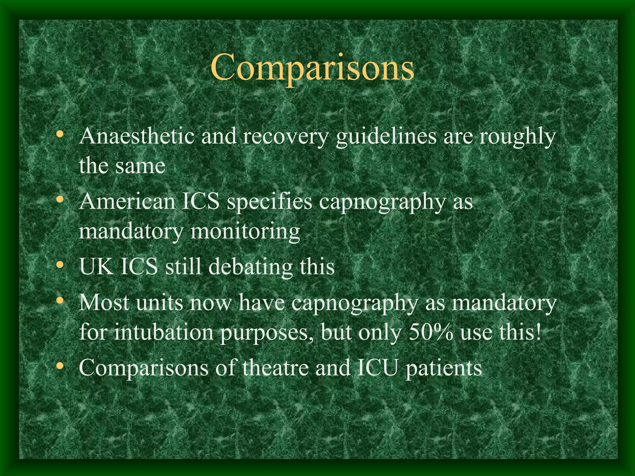 Comparisons Anaesthetic and recovery guidelines are roughly the same American ICS specifies capnography as mandatory monitoring UK ICS still debating this Most units now have capnography as mandatory for intubation purposes, but only 50% use this! Comparisons of theatre and ICU patients