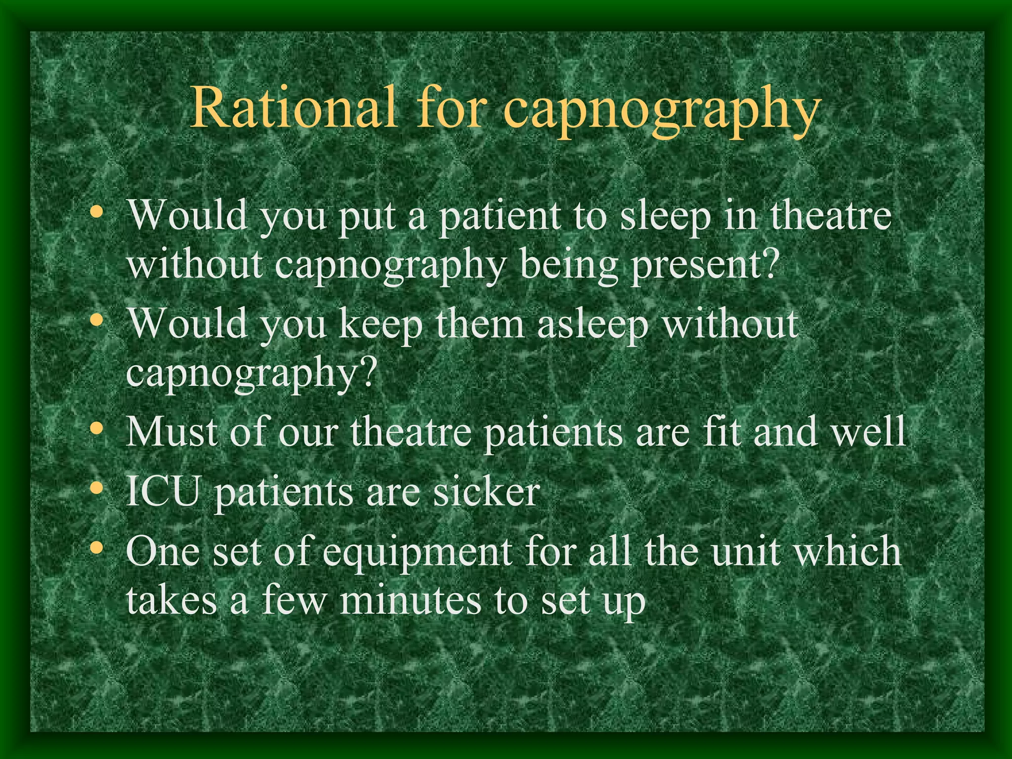 Rational for capnography Would you put a patient to sleep in theatre without capnography being present? Would you keep them asleep without capnography? Must of our theatre patients are fit and well ICU patients are sicker One set of equipment for all the unit which takes a few minutes to set up