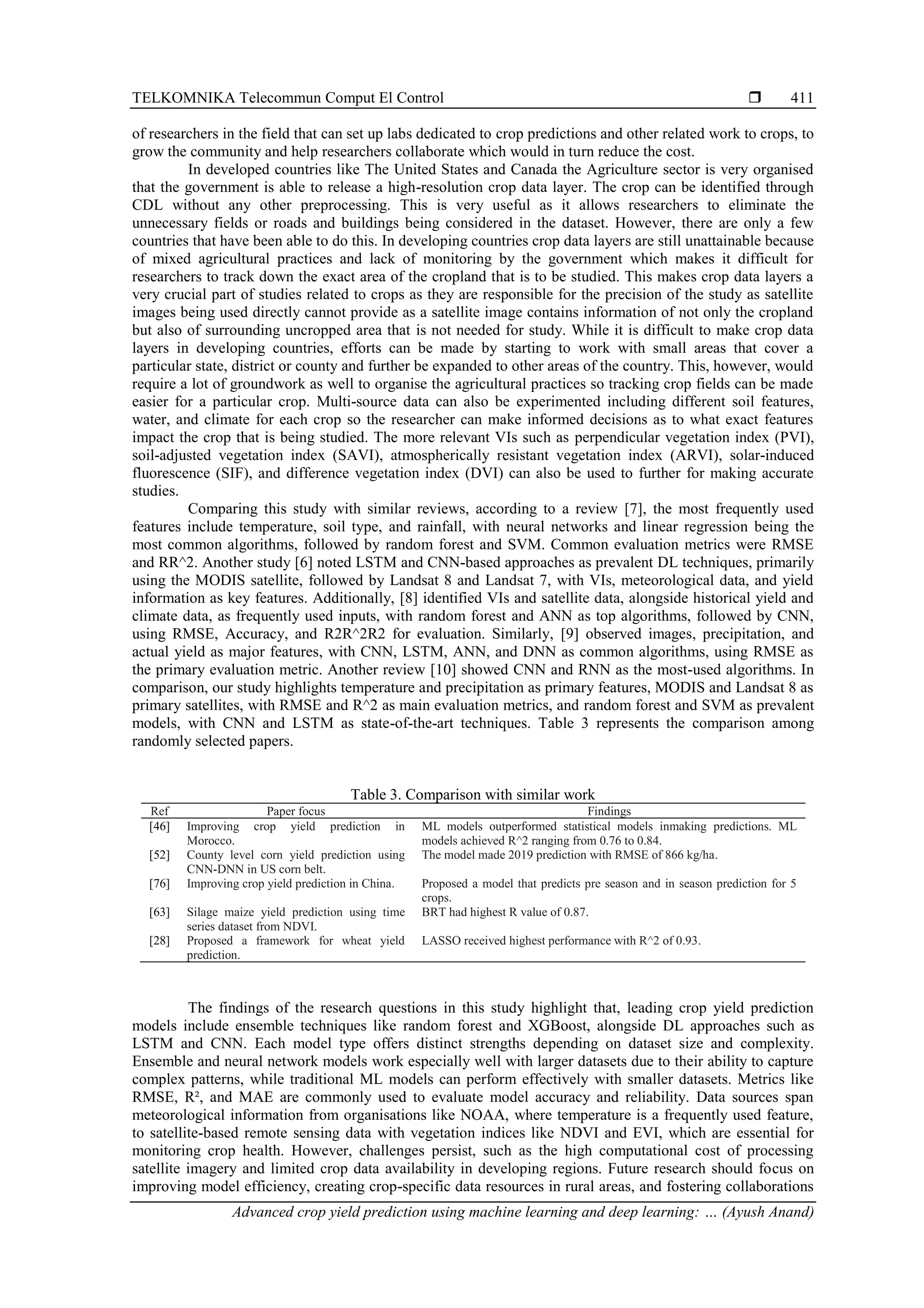 TELKOMNIKA Telecommun Comput El Control 
Advanced crop yield prediction using machine learning and deep learning: … (Ayush Anand)
411
of researchers in the field that can set up labs dedicated to crop predictions and other related work to crops, to
grow the community and help researchers collaborate which would in turn reduce the cost.
In developed countries like The United States and Canada the Agriculture sector is very organised
that the government is able to release a high-resolution crop data layer. The crop can be identified through
CDL without any other preprocessing. This is very useful as it allows researchers to eliminate the
unnecessary fields or roads and buildings being considered in the dataset. However, there are only a few
countries that have been able to do this. In developing countries crop data layers are still unattainable because
of mixed agricultural practices and lack of monitoring by the government which makes it difficult for
researchers to track down the exact area of the cropland that is to be studied. This makes crop data layers a
very crucial part of studies related to crops as they are responsible for the precision of the study as satellite
images being used directly cannot provide as a satellite image contains information of not only the cropland
but also of surrounding uncropped area that is not needed for study. While it is difficult to make crop data
layers in developing countries, efforts can be made by starting to work with small areas that cover a
particular state, district or county and further be expanded to other areas of the country. This, however, would
require a lot of groundwork as well to organise the agricultural practices so tracking crop fields can be made
easier for a particular crop. Multi-source data can also be experimented including different soil features,
water, and climate for each crop so the researcher can make informed decisions as to what exact features
impact the crop that is being studied. The more relevant VIs such as perpendicular vegetation index (PVI),
soil-adjusted vegetation index (SAVI), atmospherically resistant vegetation index (ARVI), solar-induced
fluorescence (SIF), and difference vegetation index (DVI) can also be used to further for making accurate
studies.
Comparing this study with similar reviews, according to a review [7], the most frequently used
features include temperature, soil type, and rainfall, with neural networks and linear regression being the
most common algorithms, followed by random forest and SVM. Common evaluation metrics were RMSE
and RR^2. Another study [6] noted LSTM and CNN-based approaches as prevalent DL techniques, primarily
using the MODIS satellite, followed by Landsat 8 and Landsat 7, with VIs, meteorological data, and yield
information as key features. Additionally, [8] identified VIs and satellite data, alongside historical yield and
climate data, as frequently used inputs, with random forest and ANN as top algorithms, followed by CNN,
using RMSE, Accuracy, and R2R^2R2 for evaluation. Similarly, [9] observed images, precipitation, and
actual yield as major features, with CNN, LSTM, ANN, and DNN as common algorithms, using RMSE as
the primary evaluation metric. Another review [10] showed CNN and RNN as the most-used algorithms. In
comparison, our study highlights temperature and precipitation as primary features, MODIS and Landsat 8 as
primary satellites, with RMSE and R^2 as main evaluation metrics, and random forest and SVM as prevalent
models, with CNN and LSTM as state-of-the-art techniques. Table 3 represents the comparison among
randomly selected papers.
Table 3. Comparison with similar work
Ref Paper focus Findings
[46] Improving crop yield prediction in
Morocco.
ML models outperformed statistical models inmaking predictions. ML
models achieved R^2 ranging from 0.76 to 0.84.
[52] County level corn yield prediction using
CNN-DNN in US corn belt.
The model made 2019 prediction with RMSE of 866 kg/ha.
[76] Improving crop yield prediction in China. Proposed a model that predicts pre season and in season prediction for 5
crops.
[63] Silage maize yield prediction using time
series dataset from NDVI.
BRT had highest R value of 0.87.
[28] Proposed a framework for wheat yield
prediction.
LASSO received highest performance with R^2 of 0.93.
The findings of the research questions in this study highlight that, leading crop yield prediction
models include ensemble techniques like random forest and XGBoost, alongside DL approaches such as
LSTM and CNN. Each model type offers distinct strengths depending on dataset size and complexity.
Ensemble and neural network models work especially well with larger datasets due to their ability to capture
complex patterns, while traditional ML models can perform effectively with smaller datasets. Metrics like
RMSE, R², and MAE are commonly used to evaluate model accuracy and reliability. Data sources span
meteorological information from organisations like NOAA, where temperature is a frequently used feature,
to satellite-based remote sensing data with vegetation indices like NDVI and EVI, which are essential for
monitoring crop health. However, challenges persist, such as the high computational cost of processing
satellite imagery and limited crop data availability in developing regions. Future research should focus on
improving model efficiency, creating crop-specific data resources in rural areas, and fostering collaborations
 