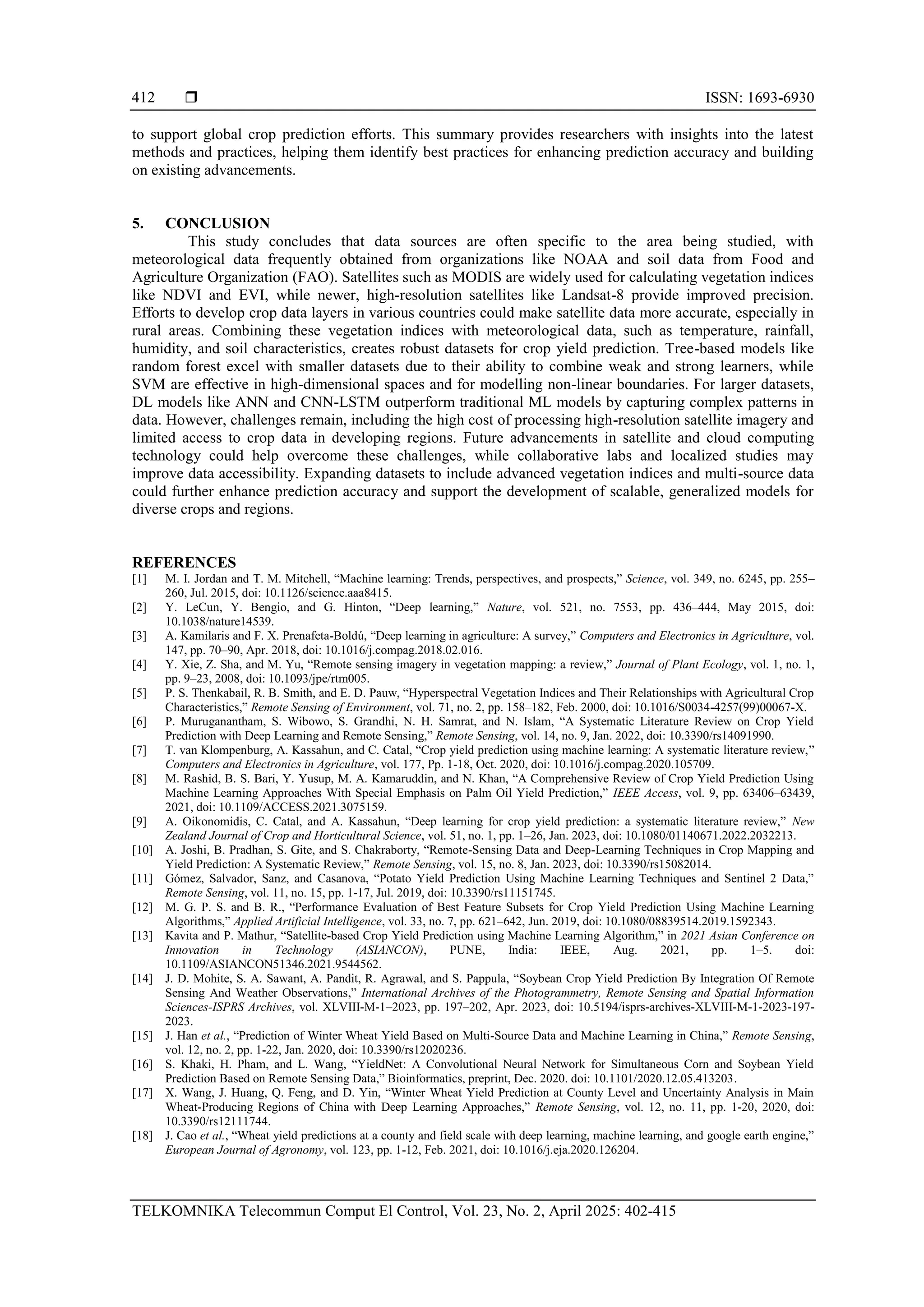  ISSN: 1693-6930
TELKOMNIKA Telecommun Comput El Control, Vol. 23, No. 2, April 2025: 402-415
412
to support global crop prediction efforts. This summary provides researchers with insights into the latest
methods and practices, helping them identify best practices for enhancing prediction accuracy and building
on existing advancements.
5. CONCLUSION
This study concludes that data sources are often specific to the area being studied, with
meteorological data frequently obtained from organizations like NOAA and soil data from Food and
Agriculture Organization (FAO). Satellites such as MODIS are widely used for calculating vegetation indices
like NDVI and EVI, while newer, high-resolution satellites like Landsat-8 provide improved precision.
Efforts to develop crop data layers in various countries could make satellite data more accurate, especially in
rural areas. Combining these vegetation indices with meteorological data, such as temperature, rainfall,
humidity, and soil characteristics, creates robust datasets for crop yield prediction. Tree-based models like
random forest excel with smaller datasets due to their ability to combine weak and strong learners, while
SVM are effective in high-dimensional spaces and for modelling non-linear boundaries. For larger datasets,
DL models like ANN and CNN-LSTM outperform traditional ML models by capturing complex patterns in
data. However, challenges remain, including the high cost of processing high-resolution satellite imagery and
limited access to crop data in developing regions. Future advancements in satellite and cloud computing
technology could help overcome these challenges, while collaborative labs and localized studies may
improve data accessibility. Expanding datasets to include advanced vegetation indices and multi-source data
could further enhance prediction accuracy and support the development of scalable, generalized models for
diverse crops and regions.
REFERENCES
[1] M. I. Jordan and T. M. Mitchell, “Machine learning: Trends, perspectives, and prospects,” Science, vol. 349, no. 6245, pp. 255–
260, Jul. 2015, doi: 10.1126/science.aaa8415.
[2] Y. LeCun, Y. Bengio, and G. Hinton, “Deep learning,” Nature, vol. 521, no. 7553, pp. 436–444, May 2015, doi:
10.1038/nature14539.
[3] A. Kamilaris and F. X. Prenafeta-Boldú, “Deep learning in agriculture: A survey,” Computers and Electronics in Agriculture, vol.
147, pp. 70–90, Apr. 2018, doi: 10.1016/j.compag.2018.02.016.
[4] Y. Xie, Z. Sha, and M. Yu, “Remote sensing imagery in vegetation mapping: a review,” Journal of Plant Ecology, vol. 1, no. 1,
pp. 9–23, 2008, doi: 10.1093/jpe/rtm005.
[5] P. S. Thenkabail, R. B. Smith, and E. D. Pauw, “Hyperspectral Vegetation Indices and Their Relationships with Agricultural Crop
Characteristics,” Remote Sensing of Environment, vol. 71, no. 2, pp. 158–182, Feb. 2000, doi: 10.1016/S0034-4257(99)00067-X.
[6] P. Muruganantham, S. Wibowo, S. Grandhi, N. H. Samrat, and N. Islam, “A Systematic Literature Review on Crop Yield
Prediction with Deep Learning and Remote Sensing,” Remote Sensing, vol. 14, no. 9, Jan. 2022, doi: 10.3390/rs14091990.
[7] T. van Klompenburg, A. Kassahun, and C. Catal, “Crop yield prediction using machine learning: A systematic literature review,”
Computers and Electronics in Agriculture, vol. 177, Pp. 1-18, Oct. 2020, doi: 10.1016/j.compag.2020.105709.
[8] M. Rashid, B. S. Bari, Y. Yusup, M. A. Kamaruddin, and N. Khan, “A Comprehensive Review of Crop Yield Prediction Using
Machine Learning Approaches With Special Emphasis on Palm Oil Yield Prediction,” IEEE Access, vol. 9, pp. 63406–63439,
2021, doi: 10.1109/ACCESS.2021.3075159.
[9] A. Oikonomidis, C. Catal, and A. Kassahun, “Deep learning for crop yield prediction: a systematic literature review,” New
Zealand Journal of Crop and Horticultural Science, vol. 51, no. 1, pp. 1–26, Jan. 2023, doi: 10.1080/01140671.2022.2032213.
[10] A. Joshi, B. Pradhan, S. Gite, and S. Chakraborty, “Remote-Sensing Data and Deep-Learning Techniques in Crop Mapping and
Yield Prediction: A Systematic Review,” Remote Sensing, vol. 15, no. 8, Jan. 2023, doi: 10.3390/rs15082014.
[11] Gómez, Salvador, Sanz, and Casanova, “Potato Yield Prediction Using Machine Learning Techniques and Sentinel 2 Data,”
Remote Sensing, vol. 11, no. 15, pp. 1-17, Jul. 2019, doi: 10.3390/rs11151745.
[12] M. G. P. S. and B. R., “Performance Evaluation of Best Feature Subsets for Crop Yield Prediction Using Machine Learning
Algorithms,” Applied Artificial Intelligence, vol. 33, no. 7, pp. 621–642, Jun. 2019, doi: 10.1080/08839514.2019.1592343.
[13] Kavita and P. Mathur, “Satellite-based Crop Yield Prediction using Machine Learning Algorithm,” in 2021 Asian Conference on
Innovation in Technology (ASIANCON), PUNE, India: IEEE, Aug. 2021, pp. 1–5. doi:
10.1109/ASIANCON51346.2021.9544562.
[14] J. D. Mohite, S. A. Sawant, A. Pandit, R. Agrawal, and S. Pappula, “Soybean Crop Yield Prediction By Integration Of Remote
Sensing And Weather Observations,” International Archives of the Photogrammetry, Remote Sensing and Spatial Information
Sciences-ISPRS Archives, vol. XLVIII-M-1–2023, pp. 197–202, Apr. 2023, doi: 10.5194/isprs-archives-XLVIII-M-1-2023-197-
2023.
[15] J. Han et al., “Prediction of Winter Wheat Yield Based on Multi-Source Data and Machine Learning in China,” Remote Sensing,
vol. 12, no. 2, pp. 1-22, Jan. 2020, doi: 10.3390/rs12020236.
[16] S. Khaki, H. Pham, and L. Wang, “YieldNet: A Convolutional Neural Network for Simultaneous Corn and Soybean Yield
Prediction Based on Remote Sensing Data,” Bioinformatics, preprint, Dec. 2020. doi: 10.1101/2020.12.05.413203.
[17] X. Wang, J. Huang, Q. Feng, and D. Yin, “Winter Wheat Yield Prediction at County Level and Uncertainty Analysis in Main
Wheat-Producing Regions of China with Deep Learning Approaches,” Remote Sensing, vol. 12, no. 11, pp. 1-20, 2020, doi:
10.3390/rs12111744.
[18] J. Cao et al., “Wheat yield predictions at a county and field scale with deep learning, machine learning, and google earth engine,”
European Journal of Agronomy, vol. 123, pp. 1-12, Feb. 2021, doi: 10.1016/j.eja.2020.126204.
 