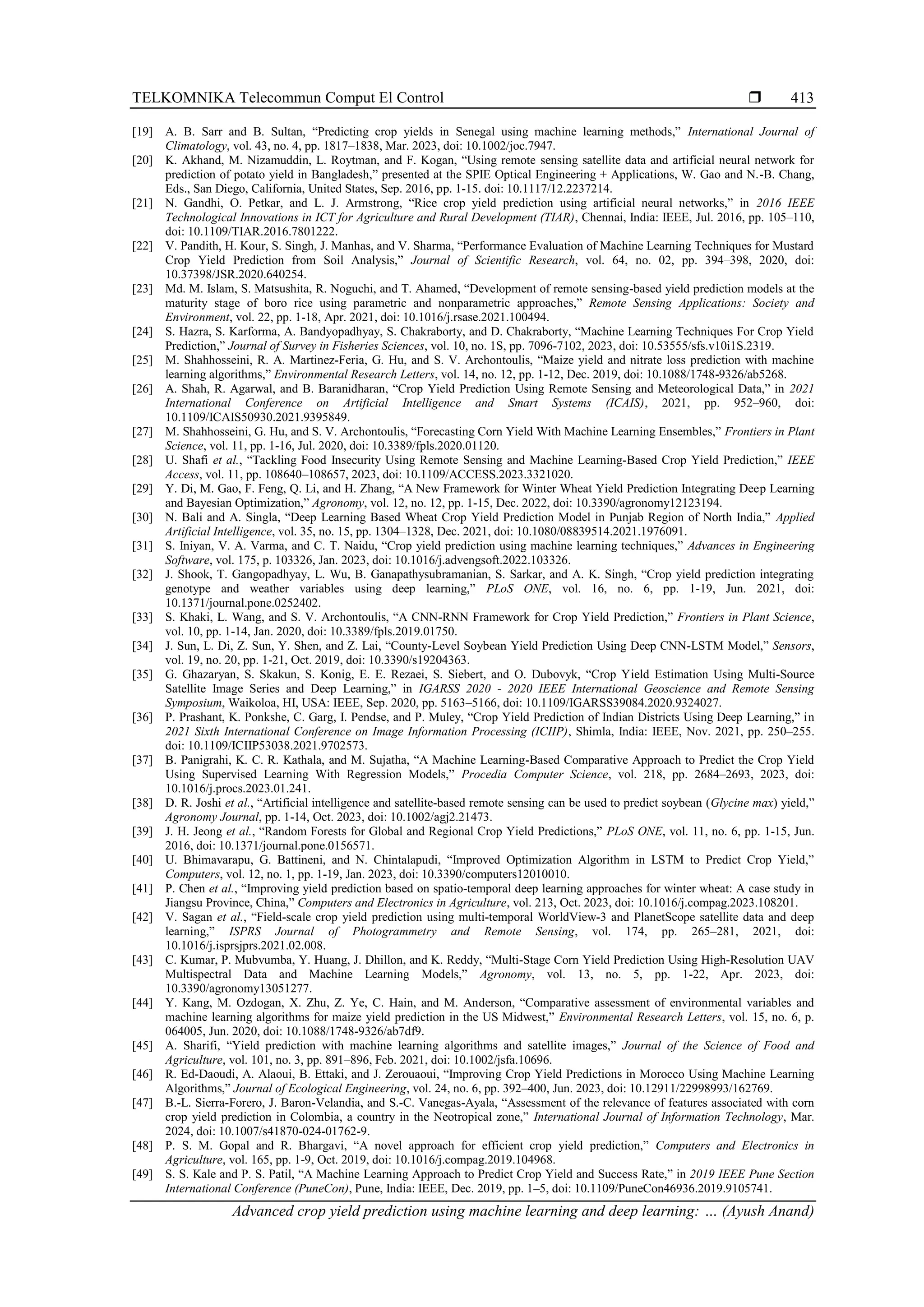 TELKOMNIKA Telecommun Comput El Control 
Advanced crop yield prediction using machine learning and deep learning: … (Ayush Anand)
413
[19] A. B. Sarr and B. Sultan, “Predicting crop yields in Senegal using machine learning methods,” International Journal of
Climatology, vol. 43, no. 4, pp. 1817–1838, Mar. 2023, doi: 10.1002/joc.7947.
[20] K. Akhand, M. Nizamuddin, L. Roytman, and F. Kogan, “Using remote sensing satellite data and artificial neural network for
prediction of potato yield in Bangladesh,” presented at the SPIE Optical Engineering + Applications, W. Gao and N.-B. Chang,
Eds., San Diego, California, United States, Sep. 2016, pp. 1-15. doi: 10.1117/12.2237214.
[21] N. Gandhi, O. Petkar, and L. J. Armstrong, “Rice crop yield prediction using artificial neural networks,” in 2016 IEEE
Technological Innovations in ICT for Agriculture and Rural Development (TIAR), Chennai, India: IEEE, Jul. 2016, pp. 105–110,
doi: 10.1109/TIAR.2016.7801222.
[22] V. Pandith, H. Kour, S. Singh, J. Manhas, and V. Sharma, “Performance Evaluation of Machine Learning Techniques for Mustard
Crop Yield Prediction from Soil Analysis,” Journal of Scientific Research, vol. 64, no. 02, pp. 394–398, 2020, doi:
10.37398/JSR.2020.640254.
[23] Md. M. Islam, S. Matsushita, R. Noguchi, and T. Ahamed, “Development of remote sensing-based yield prediction models at the
maturity stage of boro rice using parametric and nonparametric approaches,” Remote Sensing Applications: Society and
Environment, vol. 22, pp. 1-18, Apr. 2021, doi: 10.1016/j.rsase.2021.100494.
[24] S. Hazra, S. Karforma, A. Bandyopadhyay, S. Chakraborty, and D. Chakraborty, “Machine Learning Techniques For Crop Yield
Prediction,” Journal of Survey in Fisheries Sciences, vol. 10, no. 1S, pp. 7096-7102, 2023, doi: 10.53555/sfs.v10i1S.2319.
[25] M. Shahhosseini, R. A. Martinez-Feria, G. Hu, and S. V. Archontoulis, “Maize yield and nitrate loss prediction with machine
learning algorithms,” Environmental Research Letters, vol. 14, no. 12, pp. 1-12, Dec. 2019, doi: 10.1088/1748-9326/ab5268.
[26] A. Shah, R. Agarwal, and B. Baranidharan, “Crop Yield Prediction Using Remote Sensing and Meteorological Data,” in 2021
International Conference on Artificial Intelligence and Smart Systems (ICAIS), 2021, pp. 952–960, doi:
10.1109/ICAIS50930.2021.9395849.
[27] M. Shahhosseini, G. Hu, and S. V. Archontoulis, “Forecasting Corn Yield With Machine Learning Ensembles,” Frontiers in Plant
Science, vol. 11, pp. 1-16, Jul. 2020, doi: 10.3389/fpls.2020.01120.
[28] U. Shafi et al., “Tackling Food Insecurity Using Remote Sensing and Machine Learning-Based Crop Yield Prediction,” IEEE
Access, vol. 11, pp. 108640–108657, 2023, doi: 10.1109/ACCESS.2023.3321020.
[29] Y. Di, M. Gao, F. Feng, Q. Li, and H. Zhang, “A New Framework for Winter Wheat Yield Prediction Integrating Deep Learning
and Bayesian Optimization,” Agronomy, vol. 12, no. 12, pp. 1-15, Dec. 2022, doi: 10.3390/agronomy12123194.
[30] N. Bali and A. Singla, “Deep Learning Based Wheat Crop Yield Prediction Model in Punjab Region of North India,” Applied
Artificial Intelligence, vol. 35, no. 15, pp. 1304–1328, Dec. 2021, doi: 10.1080/08839514.2021.1976091.
[31] S. Iniyan, V. A. Varma, and C. T. Naidu, “Crop yield prediction using machine learning techniques,” Advances in Engineering
Software, vol. 175, p. 103326, Jan. 2023, doi: 10.1016/j.advengsoft.2022.103326.
[32] J. Shook, T. Gangopadhyay, L. Wu, B. Ganapathysubramanian, S. Sarkar, and A. K. Singh, “Crop yield prediction integrating
genotype and weather variables using deep learning,” PLoS ONE, vol. 16, no. 6, pp. 1-19, Jun. 2021, doi:
10.1371/journal.pone.0252402.
[33] S. Khaki, L. Wang, and S. V. Archontoulis, “A CNN-RNN Framework for Crop Yield Prediction,” Frontiers in Plant Science,
vol. 10, pp. 1-14, Jan. 2020, doi: 10.3389/fpls.2019.01750.
[34] J. Sun, L. Di, Z. Sun, Y. Shen, and Z. Lai, “County-Level Soybean Yield Prediction Using Deep CNN-LSTM Model,” Sensors,
vol. 19, no. 20, pp. 1-21, Oct. 2019, doi: 10.3390/s19204363.
[35] G. Ghazaryan, S. Skakun, S. Konig, E. E. Rezaei, S. Siebert, and O. Dubovyk, “Crop Yield Estimation Using Multi-Source
Satellite Image Series and Deep Learning,” in IGARSS 2020 - 2020 IEEE International Geoscience and Remote Sensing
Symposium, Waikoloa, HI, USA: IEEE, Sep. 2020, pp. 5163–5166, doi: 10.1109/IGARSS39084.2020.9324027.
[36] P. Prashant, K. Ponkshe, C. Garg, I. Pendse, and P. Muley, “Crop Yield Prediction of Indian Districts Using Deep Learning,” in
2021 Sixth International Conference on Image Information Processing (ICIIP), Shimla, India: IEEE, Nov. 2021, pp. 250–255.
doi: 10.1109/ICIIP53038.2021.9702573.
[37] B. Panigrahi, K. C. R. Kathala, and M. Sujatha, “A Machine Learning-Based Comparative Approach to Predict the Crop Yield
Using Supervised Learning With Regression Models,” Procedia Computer Science, vol. 218, pp. 2684–2693, 2023, doi:
10.1016/j.procs.2023.01.241.
[38] D. R. Joshi et al., “Artificial intelligence and satellite‐based remote sensing can be used to predict soybean (Glycine max) yield,”
Agronomy Journal, pp. 1-14, Oct. 2023, doi: 10.1002/agj2.21473.
[39] J. H. Jeong et al., “Random Forests for Global and Regional Crop Yield Predictions,” PLoS ONE, vol. 11, no. 6, pp. 1-15, Jun.
2016, doi: 10.1371/journal.pone.0156571.
[40] U. Bhimavarapu, G. Battineni, and N. Chintalapudi, “Improved Optimization Algorithm in LSTM to Predict Crop Yield,”
Computers, vol. 12, no. 1, pp. 1-19, Jan. 2023, doi: 10.3390/computers12010010.
[41] P. Chen et al., “Improving yield prediction based on spatio-temporal deep learning approaches for winter wheat: A case study in
Jiangsu Province, China,” Computers and Electronics in Agriculture, vol. 213, Oct. 2023, doi: 10.1016/j.compag.2023.108201.
[42] V. Sagan et al., “Field-scale crop yield prediction using multi-temporal WorldView-3 and PlanetScope satellite data and deep
learning,” ISPRS Journal of Photogrammetry and Remote Sensing, vol. 174, pp. 265–281, 2021, doi:
10.1016/j.isprsjprs.2021.02.008.
[43] C. Kumar, P. Mubvumba, Y. Huang, J. Dhillon, and K. Reddy, “Multi-Stage Corn Yield Prediction Using High-Resolution UAV
Multispectral Data and Machine Learning Models,” Agronomy, vol. 13, no. 5, pp. 1-22, Apr. 2023, doi:
10.3390/agronomy13051277.
[44] Y. Kang, M. Ozdogan, X. Zhu, Z. Ye, C. Hain, and M. Anderson, “Comparative assessment of environmental variables and
machine learning algorithms for maize yield prediction in the US Midwest,” Environmental Research Letters, vol. 15, no. 6, p.
064005, Jun. 2020, doi: 10.1088/1748-9326/ab7df9.
[45] A. Sharifi, “Yield prediction with machine learning algorithms and satellite images,” Journal of the Science of Food and
Agriculture, vol. 101, no. 3, pp. 891–896, Feb. 2021, doi: 10.1002/jsfa.10696.
[46] R. Ed-Daoudi, A. Alaoui, B. Ettaki, and J. Zerouaoui, “Improving Crop Yield Predictions in Morocco Using Machine Learning
Algorithms,” Journal of Ecological Engineering, vol. 24, no. 6, pp. 392–400, Jun. 2023, doi: 10.12911/22998993/162769.
[47] B.-L. Sierra-Forero, J. Baron-Velandia, and S.-C. Vanegas-Ayala, “Assessment of the relevance of features associated with corn
crop yield prediction in Colombia, a country in the Neotropical zone,” International Journal of Information Technology, Mar.
2024, doi: 10.1007/s41870-024-01762-9.
[48] P. S. M. Gopal and R. Bhargavi, “A novel approach for efficient crop yield prediction,” Computers and Electronics in
Agriculture, vol. 165, pp. 1-9, Oct. 2019, doi: 10.1016/j.compag.2019.104968.
[49] S. S. Kale and P. S. Patil, “A Machine Learning Approach to Predict Crop Yield and Success Rate,” in 2019 IEEE Pune Section
International Conference (PuneCon), Pune, India: IEEE, Dec. 2019, pp. 1–5, doi: 10.1109/PuneCon46936.2019.9105741.
 