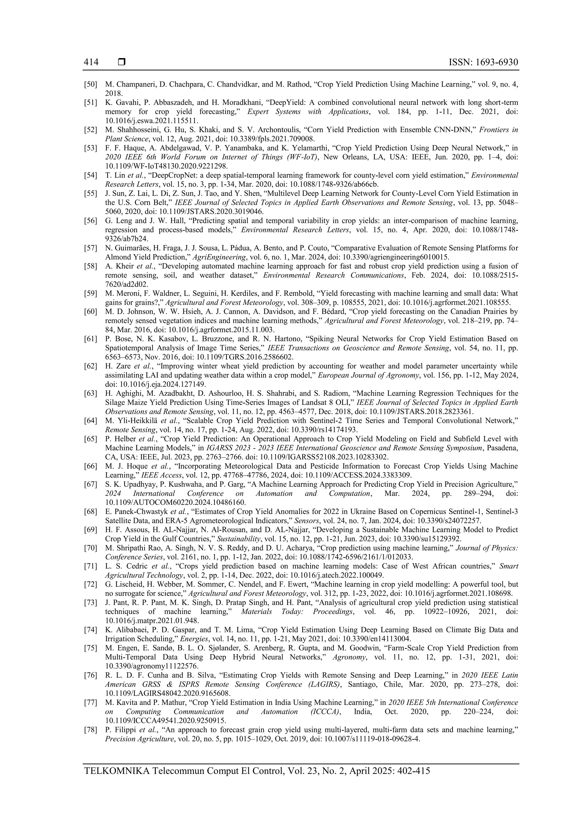  ISSN: 1693-6930
TELKOMNIKA Telecommun Comput El Control, Vol. 23, No. 2, April 2025: 402-415
414
[50] M. Champaneri, D. Chachpara, C. Chandvidkar, and M. Rathod, “Crop Yield Prediction Using Machine Learning,” vol. 9, no. 4,
2018.
[51] K. Gavahi, P. Abbaszadeh, and H. Moradkhani, “DeepYield: A combined convolutional neural network with long short-term
memory for crop yield forecasting,” Expert Systems with Applications, vol. 184, pp. 1-11, Dec. 2021, doi:
10.1016/j.eswa.2021.115511.
[52] M. Shahhosseini, G. Hu, S. Khaki, and S. V. Archontoulis, “Corn Yield Prediction with Ensemble CNN-DNN,” Frontiers in
Plant Science, vol. 12, Aug. 2021, doi: 10.3389/fpls.2021.709008.
[53] F. F. Haque, A. Abdelgawad, V. P. Yanambaka, and K. Yelamarthi, “Crop Yield Prediction Using Deep Neural Network,” in
2020 IEEE 6th World Forum on Internet of Things (WF-IoT), New Orleans, LA, USA: IEEE, Jun. 2020, pp. 1–4, doi:
10.1109/WF-IoT48130.2020.9221298.
[54] T. Lin et al., “DeepCropNet: a deep spatial-temporal learning framework for county-level corn yield estimation,” Environmental
Research Letters, vol. 15, no. 3, pp. 1-34, Mar. 2020, doi: 10.1088/1748-9326/ab66cb.
[55] J. Sun, Z. Lai, L. Di, Z. Sun, J. Tao, and Y. Shen, “Multilevel Deep Learning Network for County-Level Corn Yield Estimation in
the U.S. Corn Belt,” IEEE Journal of Selected Topics in Applied Earth Observations and Remote Sensing, vol. 13, pp. 5048–
5060, 2020, doi: 10.1109/JSTARS.2020.3019046.
[56] G. Leng and J. W. Hall, “Predicting spatial and temporal variability in crop yields: an inter-comparison of machine learning,
regression and process-based models,” Environmental Research Letters, vol. 15, no. 4, Apr. 2020, doi: 10.1088/1748-
9326/ab7b24.
[57] N. Guimarães, H. Fraga, J. J. Sousa, L. Pádua, A. Bento, and P. Couto, “Comparative Evaluation of Remote Sensing Platforms for
Almond Yield Prediction,” AgriEngineering, vol. 6, no. 1, Mar. 2024, doi: 10.3390/agriengineering6010015.
[58] A. Kheir et al., “Developing automated machine learning approach for fast and robust crop yield prediction using a fusion of
remote sensing, soil, and weather dataset,” Environmental Research Communications, Feb. 2024, doi: 10.1088/2515-
7620/ad2d02.
[59] M. Meroni, F. Waldner, L. Seguini, H. Kerdiles, and F. Rembold, “Yield forecasting with machine learning and small data: What
gains for grains?,” Agricultural and Forest Meteorology, vol. 308–309, p. 108555, 2021, doi: 10.1016/j.agrformet.2021.108555.
[60] M. D. Johnson, W. W. Hsieh, A. J. Cannon, A. Davidson, and F. Bédard, “Crop yield forecasting on the Canadian Prairies by
remotely sensed vegetation indices and machine learning methods,” Agricultural and Forest Meteorology, vol. 218–219, pp. 74–
84, Mar. 2016, doi: 10.1016/j.agrformet.2015.11.003.
[61] P. Bose, N. K. Kasabov, L. Bruzzone, and R. N. Hartono, “Spiking Neural Networks for Crop Yield Estimation Based on
Spatiotemporal Analysis of Image Time Series,” IEEE Transactions on Geoscience and Remote Sensing, vol. 54, no. 11, pp.
6563–6573, Nov. 2016, doi: 10.1109/TGRS.2016.2586602.
[62] H. Zare et al., “Improving winter wheat yield prediction by accounting for weather and model parameter uncertainty while
assimilating LAI and updating weather data within a crop model,” European Journal of Agronomy, vol. 156, pp. 1-12, May 2024,
doi: 10.1016/j.eja.2024.127149.
[63] H. Aghighi, M. Azadbakht, D. Ashourloo, H. S. Shahrabi, and S. Radiom, “Machine Learning Regression Techniques for the
Silage Maize Yield Prediction Using Time-Series Images of Landsat 8 OLI,” IEEE Journal of Selected Topics in Applied Earth
Observations and Remote Sensing, vol. 11, no. 12, pp. 4563–4577, Dec. 2018, doi: 10.1109/JSTARS.2018.2823361.
[64] M. Yli-Heikkilä et al., “Scalable Crop Yield Prediction with Sentinel-2 Time Series and Temporal Convolutional Network,”
Remote Sensing, vol. 14, no. 17, pp. 1-24, Aug. 2022, doi: 10.3390/rs14174193.
[65] P. Helber et al., “Crop Yield Prediction: An Operational Approach to Crop Yield Modeling on Field and Subfield Level with
Machine Learning Models,” in IGARSS 2023 - 2023 IEEE International Geoscience and Remote Sensing Symposium, Pasadena,
CA, USA: IEEE, Jul. 2023, pp. 2763–2766. doi: 10.1109/IGARSS52108.2023.10283302.
[66] M. J. Hoque et al., “Incorporating Meteorological Data and Pesticide Information to Forecast Crop Yields Using Machine
Learning,” IEEE Access, vol. 12, pp. 47768–47786, 2024, doi: 10.1109/ACCESS.2024.3383309.
[67] S. K. Upadhyay, P. Kushwaha, and P. Garg, “A Machine Learning Approach for Predicting Crop Yield in Precision Agriculture,”
2024 International Conference on Automation and Computation, Mar. 2024, pp. 289–294, doi:
10.1109/AUTOCOM60220.2024.10486160.
[68] E. Panek-Chwastyk et al., “Estimates of Crop Yield Anomalies for 2022 in Ukraine Based on Copernicus Sentinel-1, Sentinel-3
Satellite Data, and ERA-5 Agrometeorological Indicators,” Sensors, vol. 24, no. 7, Jan. 2024, doi: 10.3390/s24072257.
[69] H. F. Assous, H. AL-Najjar, N. Al-Rousan, and D. AL-Najjar, “Developing a Sustainable Machine Learning Model to Predict
Crop Yield in the Gulf Countries,” Sustainability, vol. 15, no. 12, pp. 1-21, Jun. 2023, doi: 10.3390/su15129392.
[70] M. Shripathi Rao, A. Singh, N. V. S. Reddy, and D. U. Acharya, “Crop prediction using machine learning,” Journal of Physics:
Conference Series, vol. 2161, no. 1, pp. 1-12, Jan. 2022, doi: 10.1088/1742-6596/2161/1/012033.
[71] L. S. Cedric et al., “Crops yield prediction based on machine learning models: Case of West African countries,” Smart
Agricultural Technology, vol. 2, pp. 1-14, Dec. 2022, doi: 10.1016/j.atech.2022.100049.
[72] G. Lischeid, H. Webber, M. Sommer, C. Nendel, and F. Ewert, “Machine learning in crop yield modelling: A powerful tool, but
no surrogate for science,” Agricultural and Forest Meteorology, vol. 312, pp. 1-23, 2022, doi: 10.1016/j.agrformet.2021.108698.
[73] J. Pant, R. P. Pant, M. K. Singh, D. Pratap Singh, and H. Pant, “Analysis of agricultural crop yield prediction using statistical
techniques of machine learning,” Materials Today: Proceedings, vol. 46, pp. 10922–10926, 2021, doi:
10.1016/j.matpr.2021.01.948.
[74] K. Alibabaei, P. D. Gaspar, and T. M. Lima, “Crop Yield Estimation Using Deep Learning Based on Climate Big Data and
Irrigation Scheduling,” Energies, vol. 14, no. 11, pp. 1-21, May 2021, doi: 10.3390/en14113004.
[75] M. Engen, E. Sandø, B. L. O. Sjølander, S. Arenberg, R. Gupta, and M. Goodwin, “Farm-Scale Crop Yield Prediction from
Multi-Temporal Data Using Deep Hybrid Neural Networks,” Agronomy, vol. 11, no. 12, pp. 1-31, 2021, doi:
10.3390/agronomy11122576.
[76] R. L. D. F. Cunha and B. Silva, “Estimating Crop Yields with Remote Sensing and Deep Learning,” in 2020 IEEE Latin
American GRSS & ISPRS Remote Sensing Conference (LAGIRS), Santiago, Chile, Mar. 2020, pp. 273–278, doi:
10.1109/LAGIRS48042.2020.9165608.
[77] M. Kavita and P. Mathur, “Crop Yield Estimation in India Using Machine Learning,” in 2020 IEEE 5th International Conference
on Computing Communication and Automation (ICCCA), India, Oct. 2020, pp. 220–224, doi:
10.1109/ICCCA49541.2020.9250915.
[78] P. Filippi et al., “An approach to forecast grain crop yield using multi-layered, multi-farm data sets and machine learning,”
Precision Agriculture, vol. 20, no. 5, pp. 1015–1029, Oct. 2019, doi: 10.1007/s11119-018-09628-4.
 