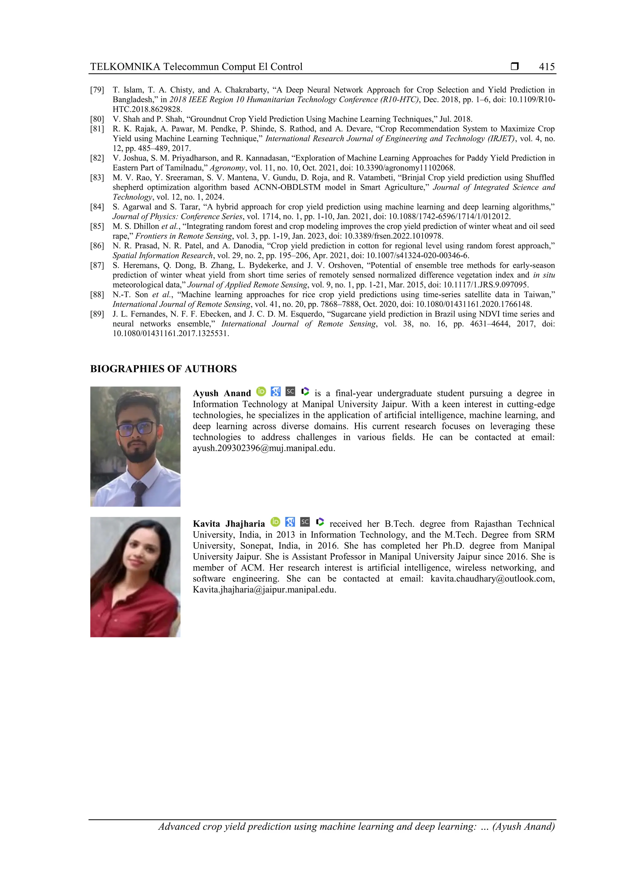 TELKOMNIKA Telecommun Comput El Control 
Advanced crop yield prediction using machine learning and deep learning: … (Ayush Anand)
415
[79] T. Islam, T. A. Chisty, and A. Chakrabarty, “A Deep Neural Network Approach for Crop Selection and Yield Prediction in
Bangladesh,” in 2018 IEEE Region 10 Humanitarian Technology Conference (R10-HTC), Dec. 2018, pp. 1–6, doi: 10.1109/R10-
HTC.2018.8629828.
[80] V. Shah and P. Shah, “Groundnut Crop Yield Prediction Using Machine Learning Techniques,” Jul. 2018.
[81] R. K. Rajak, A. Pawar, M. Pendke, P. Shinde, S. Rathod, and A. Devare, “Crop Recommendation System to Maximize Crop
Yield using Machine Learning Technique,” International Research Journal of Engineering and Technology (IRJET), vol. 4, no.
12, pp. 485–489, 2017.
[82] V. Joshua, S. M. Priyadharson, and R. Kannadasan, “Exploration of Machine Learning Approaches for Paddy Yield Prediction in
Eastern Part of Tamilnadu,” Agronomy, vol. 11, no. 10, Oct. 2021, doi: 10.3390/agronomy11102068.
[83] M. V. Rao, Y. Sreeraman, S. V. Mantena, V. Gundu, D. Roja, and R. Vatambeti, “Brinjal Crop yield prediction using Shuffled
shepherd optimization algorithm based ACNN-OBDLSTM model in Smart Agriculture,” Journal of Integrated Science and
Technology, vol. 12, no. 1, 2024.
[84] S. Agarwal and S. Tarar, “A hybrid approach for crop yield prediction using machine learning and deep learning algorithms,”
Journal of Physics: Conference Series, vol. 1714, no. 1, pp. 1-10, Jan. 2021, doi: 10.1088/1742-6596/1714/1/012012.
[85] M. S. Dhillon et al., “Integrating random forest and crop modeling improves the crop yield prediction of winter wheat and oil seed
rape,” Frontiers in Remote Sensing, vol. 3, pp. 1-19, Jan. 2023, doi: 10.3389/frsen.2022.1010978.
[86] N. R. Prasad, N. R. Patel, and A. Danodia, “Crop yield prediction in cotton for regional level using random forest approach,”
Spatial Information Research, vol. 29, no. 2, pp. 195–206, Apr. 2021, doi: 10.1007/s41324-020-00346-6.
[87] S. Heremans, Q. Dong, B. Zhang, L. Bydekerke, and J. V. Orshoven, “Potential of ensemble tree methods for early-season
prediction of winter wheat yield from short time series of remotely sensed normalized difference vegetation index and in situ
meteorological data,” Journal of Applied Remote Sensing, vol. 9, no. 1, pp. 1-21, Mar. 2015, doi: 10.1117/1.JRS.9.097095.
[88] N.-T. Son et al., “Machine learning approaches for rice crop yield predictions using time-series satellite data in Taiwan,”
International Journal of Remote Sensing, vol. 41, no. 20, pp. 7868–7888, Oct. 2020, doi: 10.1080/01431161.2020.1766148.
[89] J. L. Fernandes, N. F. F. Ebecken, and J. C. D. M. Esquerdo, “Sugarcane yield prediction in Brazil using NDVI time series and
neural networks ensemble,” International Journal of Remote Sensing, vol. 38, no. 16, pp. 4631–4644, 2017, doi:
10.1080/01431161.2017.1325531.
BIOGRAPHIES OF AUTHORS
Ayush Anand is a final-year undergraduate student pursuing a degree in
Information Technology at Manipal University Jaipur. With a keen interest in cutting-edge
technologies, he specializes in the application of artificial intelligence, machine learning, and
deep learning across diverse domains. His current research focuses on leveraging these
technologies to address challenges in various fields. He can be contacted at email:
ayush.209302396@muj.manipal.edu.
Kavita Jhajharia received her B.Tech. degree from Rajasthan Technical
University, India, in 2013 in Information Technology, and the M.Tech. Degree from SRM
University, Sonepat, India, in 2016. She has completed her Ph.D. degree from Manipal
University Jaipur. She is Assistant Professor in Manipal University Jaipur since 2016. She is
member of ACM. Her research interest is artificial intelligence, wireless networking, and
software engineering. She can be contacted at email: kavita.chaudhary@outlook.com,
Kavita.jhajharia@jaipur.manipal.edu.
 