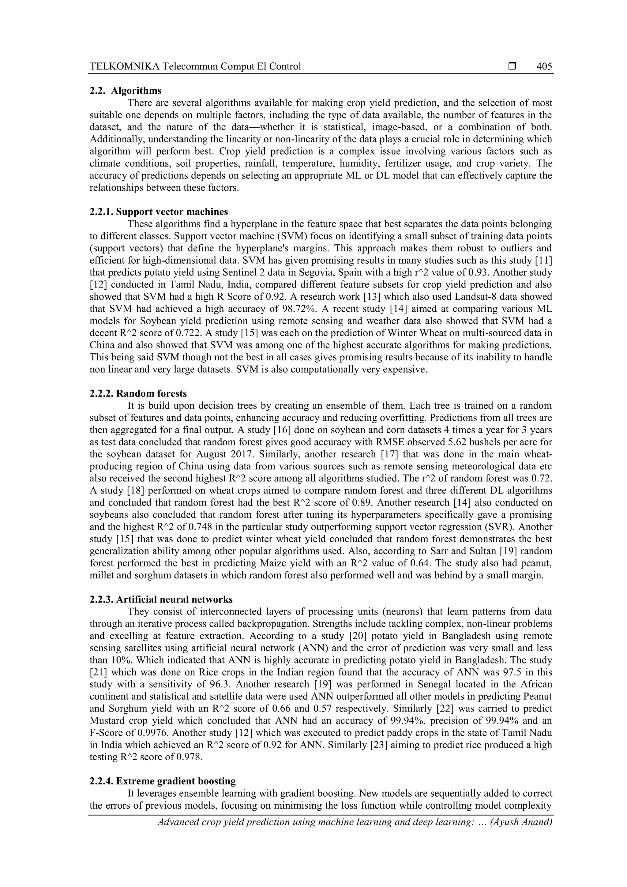 TELKOMNIKA Telecommun Comput El Control 
Advanced crop yield prediction using machine learning and deep learning: … (Ayush Anand)
405
2.2. Algorithms
There are several algorithms available for making crop yield prediction, and the selection of most
suitable one depends on multiple factors, including the type of data available, the number of features in the
dataset, and the nature of the data—whether it is statistical, image-based, or a combination of both.
Additionally, understanding the linearity or non-linearity of the data plays a crucial role in determining which
algorithm will perform best. Crop yield prediction is a complex issue involving various factors such as
climate conditions, soil properties, rainfall, temperature, humidity, fertilizer usage, and crop variety. The
accuracy of predictions depends on selecting an appropriate ML or DL model that can effectively capture the
relationships between these factors.
2.2.1. Support vector machines
These algorithms find a hyperplane in the feature space that best separates the data points belonging
to different classes. Support vector machine (SVM) focus on identifying a small subset of training data points
(support vectors) that define the hyperplane's margins. This approach makes them robust to outliers and
efficient for high-dimensional data. SVM has given promising results in many studies such as this study [11]
that predicts potato yield using Sentinel 2 data in Segovia, Spain with a high r^2 value of 0.93. Another study
[12] conducted in Tamil Nadu, India, compared different feature subsets for crop yield prediction and also
showed that SVM had a high R Score of 0.92. A research work [13] which also used Landsat-8 data showed
that SVM had achieved a high accuracy of 98.72%. A recent study [14] aimed at comparing various ML
models for Soybean yield prediction using remote sensing and weather data also showed that SVM had a
decent R^2 score of 0.722. A study [15] was each on the prediction of Winter Wheat on multi-sourced data in
China and also showed that SVM was among one of the highest accurate algorithms for making predictions.
This being said SVM though not the best in all cases gives promising results because of its inability to handle
non linear and very large datasets. SVM is also computationally very expensive.
2.2.2. Random forests
It is build upon decision trees by creating an ensemble of them. Each tree is trained on a random
subset of features and data points, enhancing accuracy and reducing overfitting. Predictions from all trees are
then aggregated for a final output. A study [16] done on soybean and corn datasets 4 times a year for 3 years
as test data concluded that random forest gives good accuracy with RMSE observed 5.62 bushels per acre for
the soybean dataset for August 2017. Similarly, another research [17] that was done in the main wheat-
producing region of China using data from various sources such as remote sensing meteorological data etc
also received the second highest R^2 score among all algorithms studied. The r^2 of random forest was 0.72.
A study [18] performed on wheat crops aimed to compare random forest and three different DL algorithms
and concluded that random forest had the best R^2 score of 0.89. Another research [14] also conducted on
soybeans also concluded that random forest after tuning its hyperparameters specifically gave a promising
and the highest R^2 of 0.748 in the particular study outperforming support vector regression (SVR). Another
study [15] that was done to predict winter wheat yield concluded that random forest demonstrates the best
generalization ability among other popular algorithms used. Also, according to Sarr and Sultan [19] random
forest performed the best in predicting Maize yield with an R^2 value of 0.64. The study also had peanut,
millet and sorghum datasets in which random forest also performed well and was behind by a small margin.
2.2.3. Artificial neural networks
They consist of interconnected layers of processing units (neurons) that learn patterns from data
through an iterative process called backpropagation. Strengths include tackling complex, non-linear problems
and excelling at feature extraction. According to a study [20] potato yield in Bangladesh using remote
sensing satellites using artificial neural network (ANN) and the error of prediction was very small and less
than 10%. Which indicated that ANN is highly accurate in predicting potato yield in Bangladesh. The study
[21] which was done on Rice crops in the Indian region found that the accuracy of ANN was 97.5 in this
study with a sensitivity of 96.3. Another research [19] was performed in Senegal located in the African
continent and statistical and satellite data were used ANN outperformed all other models in predicting Peanut
and Sorghum yield with an R^2 score of 0.66 and 0.57 respectively. Similarly [22] was carried to predict
Mustard crop yield which concluded that ANN had an accuracy of 99.94%, precision of 99.94% and an
F-Score of 0.9976. Another study [12] which was executed to predict paddy crops in the state of Tamil Nadu
in India which achieved an R^2 score of 0.92 for ANN. Similarly [23] aiming to predict rice produced a high
testing R^2 score of 0.978.
2.2.4. Extreme gradient boosting
It leverages ensemble learning with gradient boosting. New models are sequentially added to correct
the errors of previous models, focusing on minimising the loss function while controlling model complexity
 