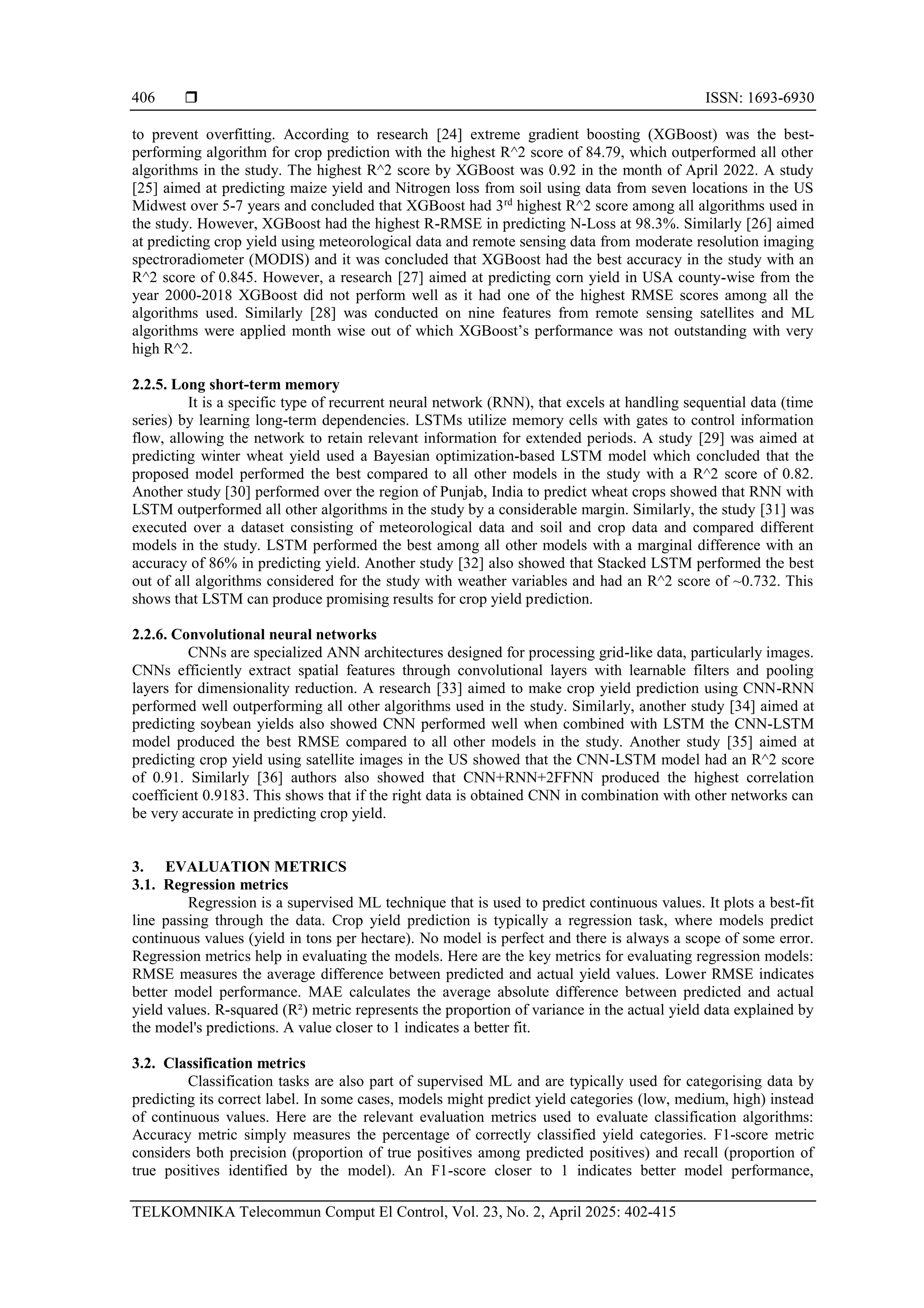  ISSN: 1693-6930
TELKOMNIKA Telecommun Comput El Control, Vol. 23, No. 2, April 2025: 402-415
406
to prevent overfitting. According to research [24] extreme gradient boosting (XGBoost) was the best-
performing algorithm for crop prediction with the highest R^2 score of 84.79, which outperformed all other
algorithms in the study. The highest R^2 score by XGBoost was 0.92 in the month of April 2022. A study
[25] aimed at predicting maize yield and Nitrogen loss from soil using data from seven locations in the US
Midwest over 5-7 years and concluded that XGBoost had 3rd
highest R^2 score among all algorithms used in
the study. However, XGBoost had the highest R-RMSE in predicting N-Loss at 98.3%. Similarly [26] aimed
at predicting crop yield using meteorological data and remote sensing data from moderate resolution imaging
spectroradiometer (MODIS) and it was concluded that XGBoost had the best accuracy in the study with an
R^2 score of 0.845. However, a research [27] aimed at predicting corn yield in USA county-wise from the
year 2000-2018 XGBoost did not perform well as it had one of the highest RMSE scores among all the
algorithms used. Similarly [28] was conducted on nine features from remote sensing satellites and ML
algorithms were applied month wise out of which XGBoost’s performance was not outstanding with very
high R^2.
2.2.5. Long short-term memory
It is a specific type of recurrent neural network (RNN), that excels at handling sequential data (time
series) by learning long-term dependencies. LSTMs utilize memory cells with gates to control information
flow, allowing the network to retain relevant information for extended periods. A study [29] was aimed at
predicting winter wheat yield used a Bayesian optimization-based LSTM model which concluded that the
proposed model performed the best compared to all other models in the study with a R^2 score of 0.82.
Another study [30] performed over the region of Punjab, India to predict wheat crops showed that RNN with
LSTM outperformed all other algorithms in the study by a considerable margin. Similarly, the study [31] was
executed over a dataset consisting of meteorological data and soil and crop data and compared different
models in the study. LSTM performed the best among all other models with a marginal difference with an
accuracy of 86% in predicting yield. Another study [32] also showed that Stacked LSTM performed the best
out of all algorithms considered for the study with weather variables and had an R^2 score of ~0.732. This
shows that LSTM can produce promising results for crop yield prediction.
2.2.6. Convolutional neural networks
CNNs are specialized ANN architectures designed for processing grid-like data, particularly images.
CNNs efficiently extract spatial features through convolutional layers with learnable filters and pooling
layers for dimensionality reduction. A research [33] aimed to make crop yield prediction using CNN-RNN
performed well outperforming all other algorithms used in the study. Similarly, another study [34] aimed at
predicting soybean yields also showed CNN performed well when combined with LSTM the CNN-LSTM
model produced the best RMSE compared to all other models in the study. Another study [35] aimed at
predicting crop yield using satellite images in the US showed that the CNN-LSTM model had an R^2 score
of 0.91. Similarly [36] authors also showed that CNN+RNN+2FFNN produced the highest correlation
coefficient 0.9183. This shows that if the right data is obtained CNN in combination with other networks can
be very accurate in predicting crop yield.
3. EVALUATION METRICS
3.1. Regression metrics
Regression is a supervised ML technique that is used to predict continuous values. It plots a best-fit
line passing through the data. Crop yield prediction is typically a regression task, where models predict
continuous values (yield in tons per hectare). No model is perfect and there is always a scope of some error.
Regression metrics help in evaluating the models. Here are the key metrics for evaluating regression models:
RMSE measures the average difference between predicted and actual yield values. Lower RMSE indicates
better model performance. MAE calculates the average absolute difference between predicted and actual
yield values. R-squared (R²) metric represents the proportion of variance in the actual yield data explained by
the model's predictions. A value closer to 1 indicates a better fit.
3.2. Classification metrics
Classification tasks are also part of supervised ML and are typically used for categorising data by
predicting its correct label. In some cases, models might predict yield categories (low, medium, high) instead
of continuous values. Here are the relevant evaluation metrics used to evaluate classification algorithms:
Accuracy metric simply measures the percentage of correctly classified yield categories. F1-score metric
considers both precision (proportion of true positives among predicted positives) and recall (proportion of
true positives identified by the model). An F1-score closer to 1 indicates better model performance,
 