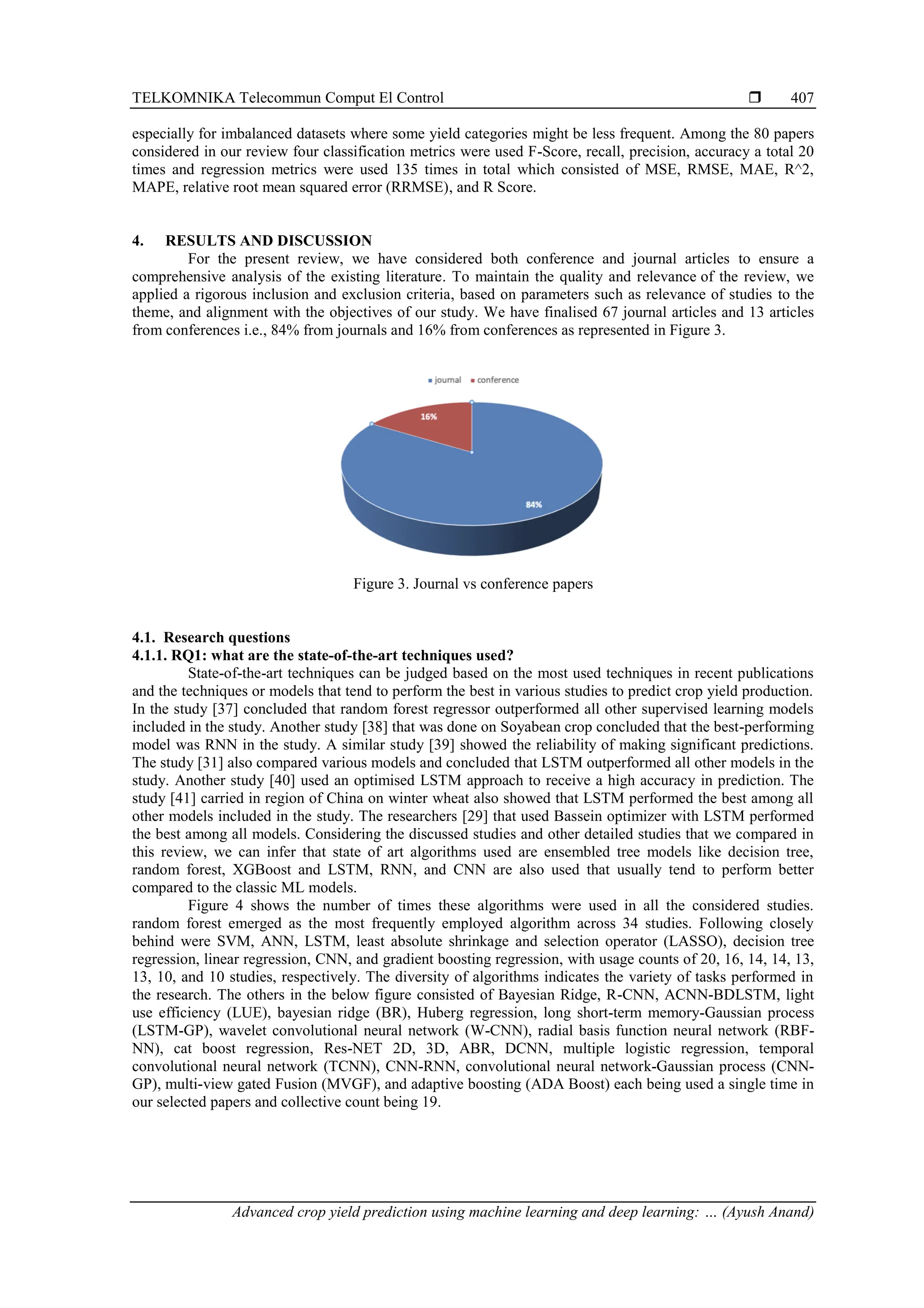 TELKOMNIKA Telecommun Comput El Control 
Advanced crop yield prediction using machine learning and deep learning: … (Ayush Anand)
407
especially for imbalanced datasets where some yield categories might be less frequent. Among the 80 papers
considered in our review four classification metrics were used F-Score, recall, precision, accuracy a total 20
times and regression metrics were used 135 times in total which consisted of MSE, RMSE, MAE, R^2,
MAPE, relative root mean squared error (RRMSE), and R Score.
4. RESULTS AND DISCUSSION
For the present review, we have considered both conference and journal articles to ensure a
comprehensive analysis of the existing literature. To maintain the quality and relevance of the review, we
applied a rigorous inclusion and exclusion criteria, based on parameters such as relevance of studies to the
theme, and alignment with the objectives of our study. We have finalised 67 journal articles and 13 articles
from conferences i.e., 84% from journals and 16% from conferences as represented in Figure 3.
Figure 3. Journal vs conference papers
4.1. Research questions
4.1.1. RQ1: what are the state-of-the-art techniques used?
State-of-the-art techniques can be judged based on the most used techniques in recent publications
and the techniques or models that tend to perform the best in various studies to predict crop yield production.
In the study [37] concluded that random forest regressor outperformed all other supervised learning models
included in the study. Another study [38] that was done on Soyabean crop concluded that the best-performing
model was RNN in the study. A similar study [39] showed the reliability of making significant predictions.
The study [31] also compared various models and concluded that LSTM outperformed all other models in the
study. Another study [40] used an optimised LSTM approach to receive a high accuracy in prediction. The
study [41] carried in region of China on winter wheat also showed that LSTM performed the best among all
other models included in the study. The researchers [29] that used Bassein optimizer with LSTM performed
the best among all models. Considering the discussed studies and other detailed studies that we compared in
this review, we can infer that state of art algorithms used are ensembled tree models like decision tree,
random forest, XGBoost and LSTM, RNN, and CNN are also used that usually tend to perform better
compared to the classic ML models.
Figure 4 shows the number of times these algorithms were used in all the considered studies.
random forest emerged as the most frequently employed algorithm across 34 studies. Following closely
behind were SVM, ANN, LSTM, least absolute shrinkage and selection operator (LASSO), decision tree
regression, linear regression, CNN, and gradient boosting regression, with usage counts of 20, 16, 14, 14, 13,
13, 10, and 10 studies, respectively. The diversity of algorithms indicates the variety of tasks performed in
the research. The others in the below figure consisted of Bayesian Ridge, R-CNN, ACNN-BDLSTM, light
use efficiency (LUE), bayesian ridge (BR), Huberg regression, long short-term memory-Gaussian process
(LSTM-GP), wavelet convolutional neural network (W-CNN), radial basis function neural network (RBF-
NN), cat boost regression, Res-NET 2D, 3D, ABR, DCNN, multiple logistic regression, temporal
convolutional neural network (TCNN), CNN-RNN, convolutional neural network-Gaussian process (CNN-
GP), multi-view gated Fusion (MVGF), and adaptive boosting (ADA Boost) each being used a single time in
our selected papers and collective count being 19.
 