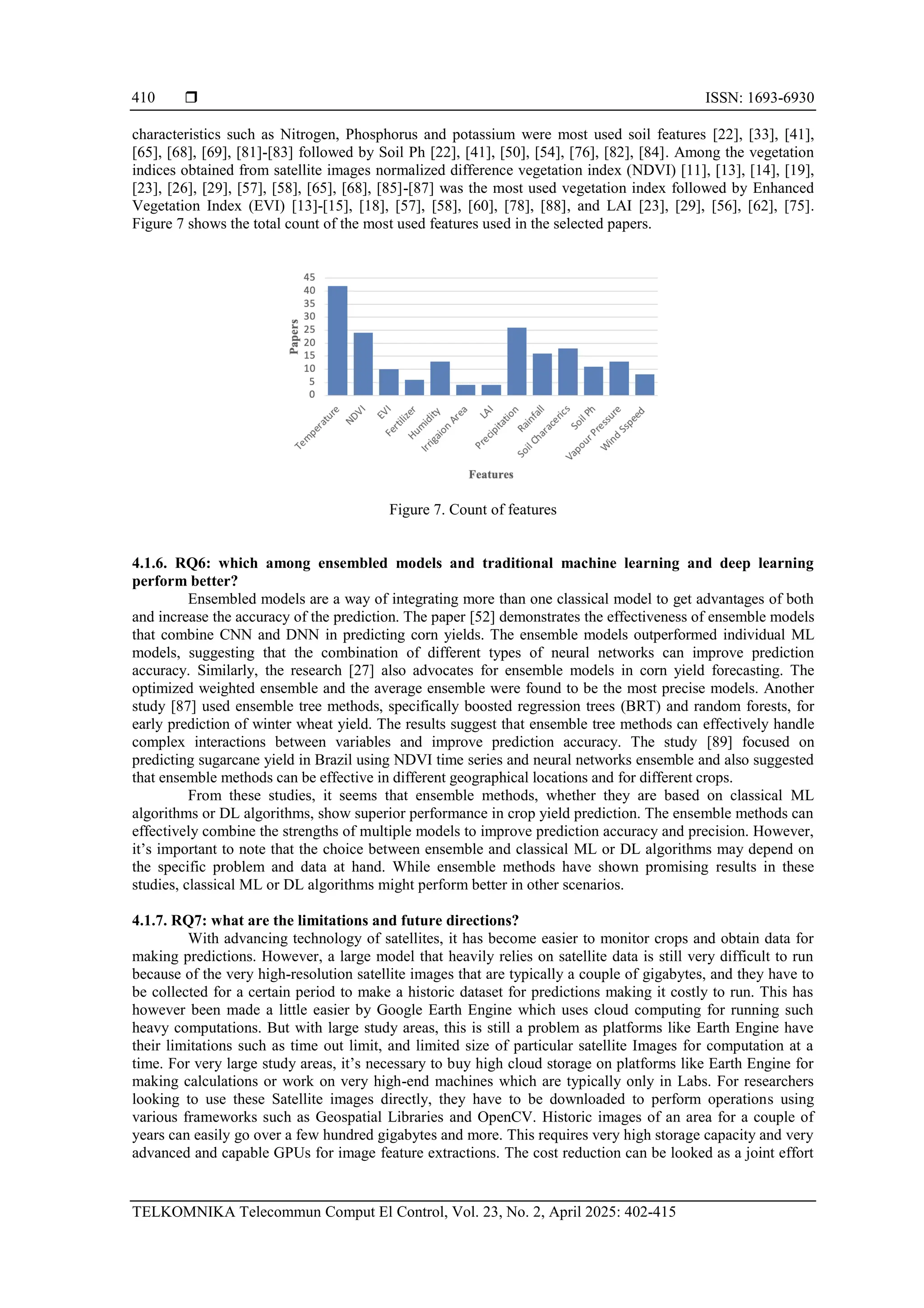  ISSN: 1693-6930
TELKOMNIKA Telecommun Comput El Control, Vol. 23, No. 2, April 2025: 402-415
410
characteristics such as Nitrogen, Phosphorus and potassium were most used soil features [22], [33], [41],
[65], [68], [69], [81]-[83] followed by Soil Ph [22], [41], [50], [54], [76], [82], [84]. Among the vegetation
indices obtained from satellite images normalized difference vegetation index (NDVI) [11], [13], [14], [19],
[23], [26], [29], [57], [58], [65], [68], [85]-[87] was the most used vegetation index followed by Enhanced
Vegetation Index (EVI) [13]-[15], [18], [57], [58], [60], [78], [88], and LAI [23], [29], [56], [62], [75].
Figure 7 shows the total count of the most used features used in the selected papers.
Figure 7. Count of features
4.1.6. RQ6: which among ensembled models and traditional machine learning and deep learning
perform better?
Ensembled models are a way of integrating more than one classical model to get advantages of both
and increase the accuracy of the prediction. The paper [52] demonstrates the effectiveness of ensemble models
that combine CNN and DNN in predicting corn yields. The ensemble models outperformed individual ML
models, suggesting that the combination of different types of neural networks can improve prediction
accuracy. Similarly, the research [27] also advocates for ensemble models in corn yield forecasting. The
optimized weighted ensemble and the average ensemble were found to be the most precise models. Another
study [87] used ensemble tree methods, specifically boosted regression trees (BRT) and random forests, for
early prediction of winter wheat yield. The results suggest that ensemble tree methods can effectively handle
complex interactions between variables and improve prediction accuracy. The study [89] focused on
predicting sugarcane yield in Brazil using NDVI time series and neural networks ensemble and also suggested
that ensemble methods can be effective in different geographical locations and for different crops.
From these studies, it seems that ensemble methods, whether they are based on classical ML
algorithms or DL algorithms, show superior performance in crop yield prediction. The ensemble methods can
effectively combine the strengths of multiple models to improve prediction accuracy and precision. However,
it’s important to note that the choice between ensemble and classical ML or DL algorithms may depend on
the specific problem and data at hand. While ensemble methods have shown promising results in these
studies, classical ML or DL algorithms might perform better in other scenarios.
4.1.7. RQ7: what are the limitations and future directions?
With advancing technology of satellites, it has become easier to monitor crops and obtain data for
making predictions. However, a large model that heavily relies on satellite data is still very difficult to run
because of the very high-resolution satellite images that are typically a couple of gigabytes, and they have to
be collected for a certain period to make a historic dataset for predictions making it costly to run. This has
however been made a little easier by Google Earth Engine which uses cloud computing for running such
heavy computations. But with large study areas, this is still a problem as platforms like Earth Engine have
their limitations such as time out limit, and limited size of particular satellite Images for computation at a
time. For very large study areas, it’s necessary to buy high cloud storage on platforms like Earth Engine for
making calculations or work on very high-end machines which are typically only in Labs. For researchers
looking to use these Satellite images directly, they have to be downloaded to perform operations using
various frameworks such as Geospatial Libraries and OpenCV. Historic images of an area for a couple of
years can easily go over a few hundred gigabytes and more. This requires very high storage capacity and very
advanced and capable GPUs for image feature extractions. The cost reduction can be looked as a joint effort
 