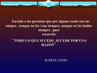     Envíalo a las personas que por alguna razón son tus amigos,  aunque no los veas siempre, aunque no les hables siempre.. pues  recuerda: "TODO LO QUE SUCEDE, SUCEDE POR UNA RAZÓN" SUERTE LENIN 