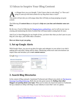 13 Ideas to Inspire Your Blog Content


A
        s a blogger have you ever thought, “I don’t know what to write about!” or “How am I
        going to come up with fresh content for my blog three times a week?”

This article will provide you with unique ideas that will help you keep pumping out great
content.

The following 13 content ideas are designed to help save you time and stimulate some new
ideas.

By the way, if you’re following the blogging basics outlined here, you’re well on your way to
creating and maintaining the kind of content that will keep readers coming back for more.

And if you’ve been blogging for any length of time, you know that when you don’t post on your
blog for a few days, your traffic takes a nosedive.

Here are ideas to get you going.

1. Set up Google Alerts
With Google Alerts, you can set up alerts for topics and subtopics in your niche to see what’s
making news and what’s being said by others. Monitoring online news and conversations can
inspire ideas and introduce you to new content sources.




2. Search Blog Directories
In the context of blog outreach, I mentioned Technorati and Alltop in my article on The Secret to
Growing Your Blog Following. Both sites are also great sources for finding what other
bloggers are posting about your topic. When you’re stuck, do a keyword search on Technorati.
Set up a channel on Alltop with blogs in your industry to scan what’s new at a glance.




           2   © Copyright 2010. Denise Wakeman, The Blog Squad, LLC. All Rights Reserved.
               http://DeniseWakeman.com
 