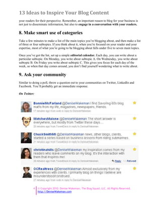 13 Ideas to Inspire Your Blog Content
your readers for their perspective. Remember, an important reason to blog for your business is
not just to disseminate information, but also to engage in a conversation with your readers.

8. Make smart use of categories
Take a few minutes to make a list of the main topics you’re blogging about, and then make a list
of three or four subtopics. If you think about it, when you’re focused on your reader and your
expertise, most of what you’re going to be blogging about falls under five to seven main topics.

Once you’ve got the list, set up a simple editorial calendar. Each day, you can write about a
particular subtopic. On Monday, you write about subtopic A. On Wednesday, you write about
subtopic B. On Friday you write about subtopic C. This gives you focus for each day of the
week, so when that day comes around, you don’t find yourself wondering what to write about.

9. Ask your community
Similar to doing a poll, throw a question out to your communities on Twitter, LinkedIn and
Facebook. You’ll probably get an immediate response.

On Twitter:




           4   © Copyright 2010. Denise Wakeman, The Blog Squad, LLC. All Rights Reserved.
               http://DeniseWakeman.com
 