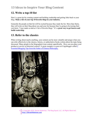 13 Ideas to Inspire Your Blog Content
12. Write a top-10 list
Here’s a great tip for creating content and building readership and getting links back to your
blog: Make a list of your top 10 favorite blogs in your industry.

Generally the people on that list will be excited because they made the list. More than likely,
they will write on their blog about you and your list because they’re going to be tooting their
own horn: “I just made so-and-so’s list of favorite blogs.” It’s a great way to get known and
build readership.

13. Refer to the classics
When writing about nearly anything, your content can be more valuable and unique when you
can refer effectively to the classics, history, or authoritative books written about the topic being
discussed. Many people in the blogosphere treat content superficially. How can you place your
product or service in historical context? A great example is a post on Copyblogger called 5
Essential Blogging Tips from the Father of Chinese Philosophy.




           6   © Copyright 2010. Denise Wakeman, The Blog Squad, LLC. All Rights Reserved.
               http://DeniseWakeman.com
 
