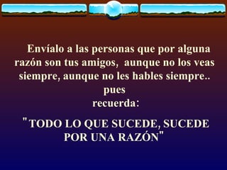     Envíalo a las personas que por alguna razón son tus amigos,  aunque no los veas siempre, aunque no les hables siempre.. pues  recuerda: "TODO LO QUE SUCEDE, SUCEDE POR UNA RAZÓN" 