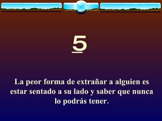 5 La peor forma de extrañar a alguien es estar sentado a su lado y saber que nunca lo podrás tener. 
