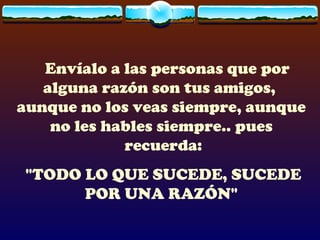 Envíalo a las personas que por
   alguna razón son tus amigos,
aunque no los veas siempre, aunque
    no les hables siempre.. pues
             recuerda:
 "TODO LO QUE SUCEDE, SUCEDE
       POR UNA RAZÓN"
 