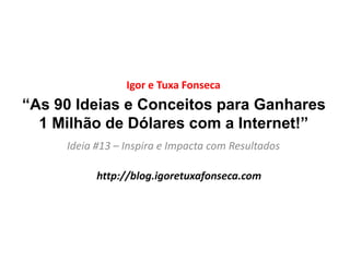“As 90 Ideias e Conceitos para Ganhares
1 Milhão de Dólares com a Internet!”
Ideia #13 – Inspira e Impacta com Resultados
Igor e Tuxa Fonseca
http://blog.igoretuxafonseca.com
 