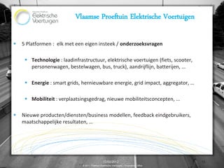 Vlaamse Proeftuin Elektrische Voertuigen

   5 Platformen : elk met een eigen insteek / onderzoeksvragen

      Technologie : laadinfrastructuur, elektrische voertuigen (fiets, scooter,
       personenwagen, bestelwagen, bus, truck), aandrijflijn, batterijen, …

      Energie : smart grids, hernieuwbare energie, grid impact, aggregator, …

      Mobiliteit : verplaatsingsgedrag, nieuwe mobiliteitsconcepten, …

   Nieuwe producten/diensten/business modellen, feedback eindgebruikers,
    maatschappelijke resultaten, …




                                                   12/02/2012                                13
                               © 2011, Proeftuin Elektrische Voertuigen – Programme Office
 