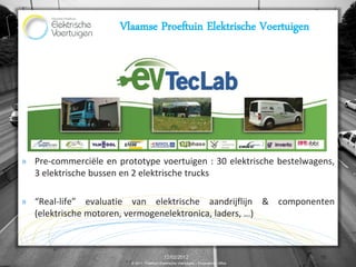 Vlaamse Proeftuin Elektrische Voertuigen




» Pre-commerciële en prototype voertuigen : 30 elektrische bestelwagens,
  3 elektrische bussen en 2 elektrische trucks

» “Real-life” evaluatie van elektrische aandrijflijn & componenten
  (elektrische motoren, vermogenelektronica, laders, …)



                                             12/02/2012                                15
                         © 2011, Proeftuin Elektrische Voertuigen – Programme Office
 