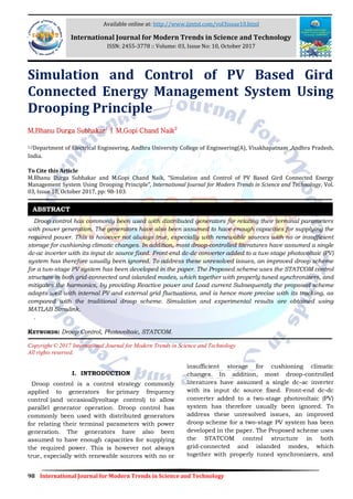 98 International Journal for Modern Trends in Science and Technology
Simulation and Control of PV Based Gird
Connected Energy Management System Using
Drooping Principle
M.Bhanu Durga Subhakar1
| M.Gopi Chand Naik2
1,2Department of Electrical Engineering, Andhra University College of Engineering(A), Visakhapatnam ,Andhra Pradesh,
India.
To Cite this Article
M.Bhanu Durga Subhakar and M.Gopi Chand Naik, “Simulation and Control of PV Based Gird Connected Energy
Management System Using Drooping Principle”, International Journal for Modern Trends in Science and Technology, Vol.
03, Issue 10, October 2017, pp: 98-103.
Droop control has commonly been used with distributed generators for relating their terminal parameters
with power generation. The generators have also been assumed to have enough capacities for supplying the
required power. This is however not always true, especially with renewable sources with no or insufficient
storage for cushioning climatic changes. In addition, most droop-controlled literatures have assumed a single
dc-ac inverter with its input dc source fixed. Front-end dc-dc converter added to a two-stage photovoltaic (PV)
system has therefore usually been ignored. To address these unresolved issues, an improved droop scheme
for a two-stage PV system has been developed in the paper. The Proposed scheme uses the STATCOM control
structure in both grid-connected and islanded modes, which together with properly tuned synchronizers, and
mitigates the harmonics, by providing Reactive power and Load current Subsequently the proposed scheme
adapts well with internal PV and external grid fluctuations, and is hence more precise with its tracking, as
compared with the traditional droop scheme. Simulation and experimental results are obtained using
MATLAB Simulink.
.
KEYWORDS: Droop Control, Photovoltaic, STATCOM.
Copyright © 2017 International Journal for Modern Trends in Science and Technology
All rights reserved.
I. INTRODUCTION
Droop control is a control strategy commonly
applied to generators for primary frequency
control (and occasioallyvoltaqe control) to allow
parallel generator operation. Droop control has
commonly been used with distributed generators
for relating their terminal parameters with power
generation. The generators have also been
assumed to have enough capacities for supplying
the required power. This is however not always
true, especially with renewable sources with no or
insufficient storage for cushioning climatic
changes. In addition, most droop-controlled
literatures have assumed a single dc-ac inverter
with its input dc source fixed. Front-end dc-dc
converter added to a two-stage photovoltaic (PV)
system has therefore usually been ignored. To
address these unresolved issues, an improved
droop scheme for a two-stage PV system has been
developed in the paper. The Proposed scheme uses
the STATCOM control structure in both
grid-connected and islanded modes, which
together with properly tuned synchronizers, and
ABSTRACT
Available online at: http://www.ijmtst.com/vol3issue10.html
International Journal for Modern Trends in Science and Technology
ISSN: 2455-3778 :: Volume: 03, Issue No: 10, October 2017
 