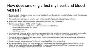 How does smoking affect my heart and blood
vessels?
• The chemicals in tobacco smoke harm your blood cells and damage the function of your heart. This damage
increases your risk for:
• Atherosclerosis, a disease in which a waxy substance called plaque builds up in your arteries
• Aneurysms, which are bulging blood vessels that can burst and cause death
• Cardiovascular disease (CVD), which includes:
• Coronary heart disease (CHD), narrow or blocked arteries around the heart
• Heart attack and damage to your arteries
• Heart-related chest pain
• High blood pressure
• Coronary Heart disease, where platelets—components in the blood—stick together along with proteins for
form clots which can then get stuck in the plaque in the walls of arteries and cause heart attacks
• Peripheral arterial disease (PAD), a condition in which plaque builds up in the arteries that carry blood to
the head, organs, and limbs
• Stroke, which is sudden death of brain cells caused by blood clots or bleeding
• Breathing tobacco smoke can even change your blood chemistry and damage your blood vessels. As you
inhale smoke, cells that line your body’s blood vessels react to its chemicals. Your heart rate and blood
pressure go up and your blood vessels thicken and narrow.
 