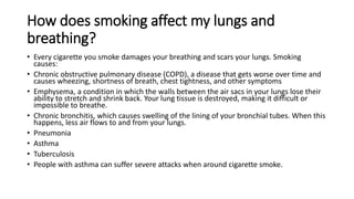 How does smoking affect my lungs and
breathing?
• Every cigarette you smoke damages your breathing and scars your lungs. Smoking
causes:
• Chronic obstructive pulmonary disease (COPD), a disease that gets worse over time and
causes wheezing, shortness of breath, chest tightness, and other symptoms
• Emphysema, a condition in which the walls between the air sacs in your lungs lose their
ability to stretch and shrink back. Your lung tissue is destroyed, making it difficult or
impossible to breathe.
• Chronic bronchitis, which causes swelling of the lining of your bronchial tubes. When this
happens, less air flows to and from your lungs.
• Pneumonia
• Asthma
• Tuberculosis
• People with asthma can suffer severe attacks when around cigarette smoke.
 