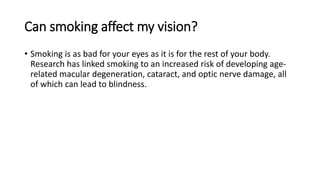 Can smoking affect my vision?
• Smoking is as bad for your eyes as it is for the rest of your body.
Research has linked smoking to an increased risk of developing age-
related macular degeneration, cataract, and optic nerve damage, all
of which can lead to blindness.
 