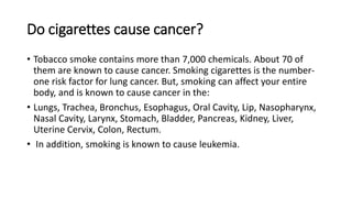 Do cigarettes cause cancer?
• Tobacco smoke contains more than 7,000 chemicals. About 70 of
them are known to cause cancer. Smoking cigarettes is the number-
one risk factor for lung cancer. But, smoking can affect your entire
body, and is known to cause cancer in the:
• Lungs, Trachea, Bronchus, Esophagus, Oral Cavity, Lip, Nasopharynx,
Nasal Cavity, Larynx, Stomach, Bladder, Pancreas, Kidney, Liver,
Uterine Cervix, Colon, Rectum.
• In addition, smoking is known to cause leukemia.
 