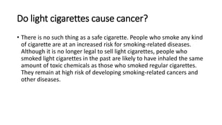 Do light cigarettes cause cancer?
• There is no such thing as a safe cigarette. People who smoke any kind
of cigarette are at an increased risk for smoking-related diseases.
Although it is no longer legal to sell light cigarettes, people who
smoked light cigarettes in the past are likely to have inhaled the same
amount of toxic chemicals as those who smoked regular cigarettes.
They remain at high risk of developing smoking-related cancers and
other diseases.
 
