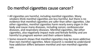 Do menthol cigarettes cause cancer?
• All cigarettes are harmful, including menthol cigarettes. Many
smokers think menthol cigarettes are less harmful, but there is no
evidence that menthol cigarettes are safer than other cigarettes. Like
other cigarettes, menthol cigarettes harm nearly every organ in the
body and cause many diseases, including cancer, cardiovascular
diseases, and respiratory diseases. Menthol cigarettes, like other
cigarettes, also negatively impact male and female fertility and are
harmful to pregnant women and their unborn babies.
• Some research shows that menthol cigarettes may be more addictive
than non-menthol cigarettes. More research is needed to understand
how addiction differs between menthol and non-menthol cigarette
use.
 