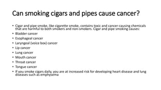 Can smoking cigars and pipes cause cancer?
• Cigar and pipe smoke, like cigarette smoke, contains toxic and cancer-causing chemicals
that are harmful to both smokers and non-smokers. Cigar and pipe smoking causes:
• Bladder cancer
• Esophageal cancer
• Laryngeal (voice box) cancer
• Lip cancer
• Lung cancer
• Mouth cancer
• Throat cancer
• Tongue cancer
• If you smoke cigars daily, you are at increased risk for developing heart disease and lung
diseases such as emphysema
 